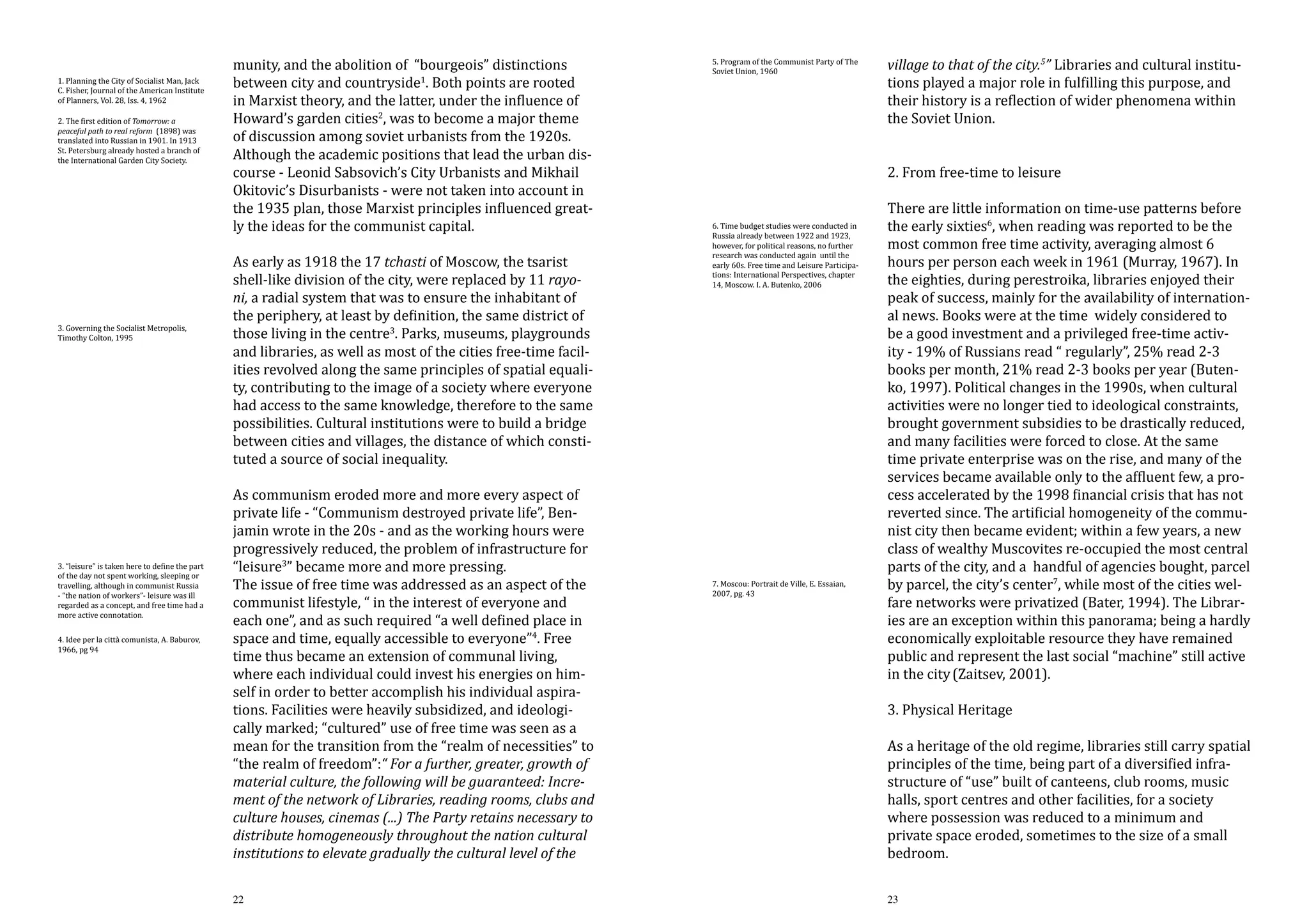 1. Planning the City of Socialist Man, Jack
C. Fisher, Journal of the American Institute
of Planners, Vol. 28, Iss. 4, 1962
2. The first edition of Tomorrow: a
peaceful path to real reform (1898) was
translated into Russian in 1901. In 1913
St. Petersburg already hosted a branch of
the International Garden City Society.

3. Governing the Socialist Metropolis,
Timothy Colton, 1995

3. “leisure” is taken here to define the part
of the day not spent working, sleeping or
travelling, although in communist Russia
- “the nation of workers”- leisure was ill
regarded as a concept, and free time had a
more active connotation.
4. Idee per la città comunista, A. Baburov,
1966, pg 94

munity, and the abolition of “bourgeois” distinctions
between city and countryside1. Both points are rooted
in Marxist theory, and the latter, under the influence of
Howard’s garden cities2, was to become a major theme
of discussion among soviet urbanists from the 1920s.
Although the academic positions that lead the urban discourse - Leonid Sabsovich’s City Urbanists and Mikhail
Okitovic’s Disurbanists - were not taken into account in
the 1935 plan, those Marxist principles influenced greatly the ideas for the communist capital.

As early as 1918 the 17 tchasti of Moscow, the tsarist
shell-like division of the city, were replaced by 11 rayoni, a radial system that was to ensure the inhabitant of
the periphery, at least by definition, the same district of
those living in the centre3. Parks, museums, playgrounds
and libraries, as well as most of the cities free-time facilities revolved along the same principles of spatial equality, contributing to the image of a society where everyone
had access to the same knowledge, therefore to the same
possibilities. Cultural institutions were to build a bridge
between cities and villages, the distance of which constituted a source of social inequality.

As communism eroded more and more every aspect of
private life - “Communism destroyed private life”, Benjamin wrote in the 20s - and as the working hours were
progressively reduced, the problem of infrastructure for
“leisure3” became more and more pressing.
The issue of free time was addressed as an aspect of the
communist lifestyle, “ in the interest of everyone and
each one”, and as such required “a well defined place in
space and time, equally accessible to everyone”4. Free
time thus became an extension of communal living,
where each individual could invest his energies on himself in order to better accomplish his individual aspirations. Facilities were heavily subsidized, and ideologically marked; “cultured” use of free time was seen as a
mean for the transition from the “realm of necessities” to
“the realm of freedom”:“ For a further, greater, growth of
material culture, the following will be guaranteed: Increment of the network of Libraries, reading rooms, clubs and
culture houses, cinemas (...) The Party retains necessary to
distribute homogeneously throughout the nation cultural
institutions to elevate gradually the cultural level of the
22

5. Program of the Communist Party of The
Soviet Union, 1960

6. Time budget studies were conducted in
Russia already between 1922 and 1923,
however, for political reasons, no further
research was conducted again until the
early 60s. Free time and Leisure Participations: International Perspectives, chapter
14, Moscow. I. A. Butenko, 2006

7. Moscou: Portrait de Ville, E. Essaian,
2007, pg. 43

village to that of the city.5” Libraries and cultural institutions played a major role in fulfilling this purpose, and
their history is a reflection of wider phenomena within
the Soviet Union.
2. From free-time to leisure

There are little information on time-use patterns before
the early sixties6, when reading was reported to be the
most common free time activity, averaging almost 6
hours per person each week in 1961 (Murray, 1967). In
the eighties, during perestroika, libraries enjoyed their
peak of success, mainly for the availability of international news. Books were at the time widely considered to
be a good investment and a privileged free-time activity - 19% of Russians read “ regularly”, 25% read 2-3
books per month, 21% read 2-3 books per year (Butenko, 1997). Political changes in the 1990s, when cultural
activities were no longer tied to ideological constraints,
brought government subsidies to be drastically reduced,
and many facilities were forced to close. At the same
time private enterprise was on the rise, and many of the
services became available only to the affluent few, a process accelerated by the 1998 financial crisis that has not
reverted since. The artificial homogeneity of the communist city then became evident; within a few years, a new
class of wealthy Muscovites re-occupied the most central
parts of the city, and a handful of agencies bought, parcel
by parcel, the city’s center7, while most of the cities welfare networks were privatized (Bater, 1994). The Libraries are an exception within this panorama; being a hardly
economically exploitable resource they have remained
public and represent the last social “machine” still active
in the city (Zaitsev, 2001).

3. Physical Heritage

As a heritage of the old regime, libraries still carry spatial
principles of the time, being part of a diversified infrastructure of “use” built of canteens, club rooms, music
halls, sport centres and other facilities, for a society
where possession was reduced to a minimum and
private space eroded, sometimes to the size of a small
bedroom.
23

 