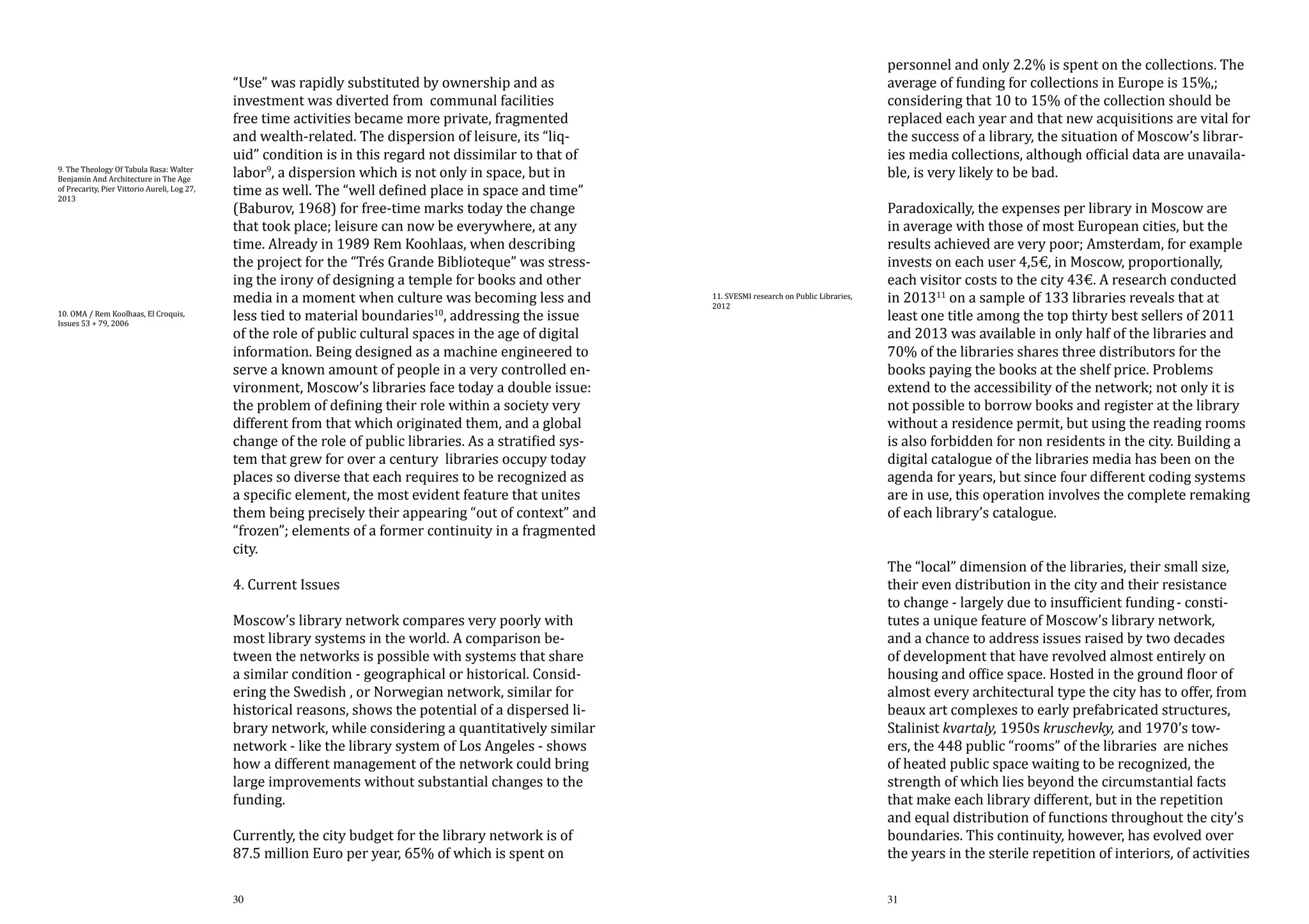 9. The Theology Of Tabula Rasa: Walter
Benjamin And Architecture in The Age
of Precarity, Pier Vittorio Aureli, Log 27,
2013

10. OMA / Rem Koolhaas, El Croquis,
Issues 53 + 79, 2006

“Use” was rapidly substituted by ownership and as
investment was diverted from communal facilities
free time activities became more private, fragmented
and wealth-related. The dispersion of leisure, its “liquid” condition is in this regard not dissimilar to that of
labor9, a dispersion which is not only in space, but in
time as well. The “well defined place in space and time”
(Baburov, 1968) for free-time marks today the change
that took place; leisure can now be everywhere, at any
time. Already in 1989 Rem Koohlaas, when describing
the project for the “Trés Grande Biblioteque” was stressing the irony of designing a temple for books and other
media in a moment when culture was becoming less and
less tied to material boundaries10, addressing the issue
of the role of public cultural spaces in the age of digital
information. Being designed as a machine engineered to
serve a known amount of people in a very controlled environment, Moscow’s libraries face today a double issue:
the problem of defining their role within a society very
different from that which originated them, and a global
change of the role of public libraries. As a stratified system that grew for over a century libraries occupy today
places so diverse that each requires to be recognized as
a specific element, the most evident feature that unites
them being precisely their appearing “out of context” and
“frozen”; elements of a former continuity in a fragmented
city.
4. Current Issues

Moscow’s library network compares very poorly with
most library systems in the world. A comparison between the networks is possible with systems that share
a similar condition - geographical or historical. Considering the Swedish , or Norwegian network, similar for
historical reasons, shows the potential of a dispersed library network, while considering a quantitatively similar
network - like the library system of Los Angeles - shows
how a different management of the network could bring
large improvements without substantial changes to the
funding.
Currently, the city budget for the library network is of
87.5 million Euro per year, 65% of which is spent on

30

personnel and only 2.2% is spent on the collections. The
average of funding for collections in Europe is 15%,;
considering that 10 to 15% of the collection should be
replaced each year and that new acquisitions are vital for
the success of a library, the situation of Moscow’s libraries media collections, although official data are unavailable, is very likely to be bad.

11. SVESMI research on Public Libraries,
2012

Paradoxically, the expenses per library in Moscow are
in average with those of most European cities, but the
results achieved are very poor; Amsterdam, for example
invests on each user 4,5€, in Moscow, proportionally,
each visitor costs to the city 43€. A research conducted
in 201311 on a sample of 133 libraries reveals that at
least one title among the top thirty best sellers of 2011
and 2013 was available in only half of the libraries and
70% of the libraries shares three distributors for the
books paying the books at the shelf price. Problems
extend to the accessibility of the network; not only it is
not possible to borrow books and register at the library
without a residence permit, but using the reading rooms
is also forbidden for non residents in the city. Building a
digital catalogue of the libraries media has been on the
agenda for years, but since four different coding systems
are in use, this operation involves the complete remaking
of each library’s catalogue.

The “local” dimension of the libraries, their small size,
their even distribution in the city and their resistance
to change - largely due to insufficient funding - constitutes a unique feature of Moscow’s library network,
and a chance to address issues raised by two decades
of development that have revolved almost entirely on
housing and office space. Hosted in the ground floor of
almost every architectural type the city has to offer, from
beaux art complexes to early prefabricated structures,
Stalinist kvartaly, 1950s kruschevky, and 1970’s towers, the 448 public “rooms” of the libraries are niches
of heated public space waiting to be recognized, the
strength of which lies beyond the circumstantial facts
that make each library different, but in the repetition
and equal distribution of functions throughout the city’s
boundaries. This continuity, however, has evolved over
the years in the sterile repetition of interiors, of activities
31

 
