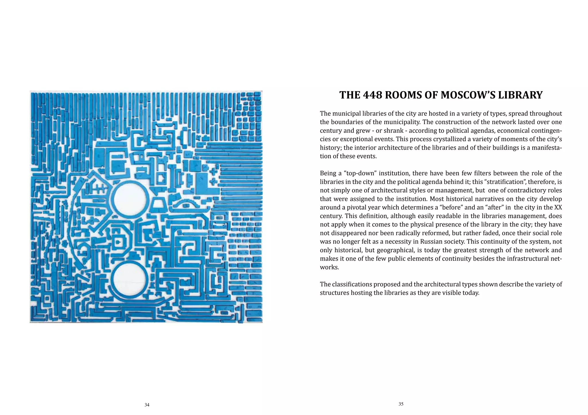 the 448 rooms of Moscow’s library

The municipal libraries of the city are hosted in a variety of types, spread throughout
the boundaries of the municipality. The construction of the network lasted over one
century and grew - or shrank - according to political agendas, economical contingencies or exceptional events. This process crystallized a variety of moments of the city’s
history; the interior architecture of the libraries and of their buildings is a manifestation of these events.

Being a “top-down” institution, there have been few filters between the role of the
libraries in the city and the political agenda behind it; this “stratification”, therefore, is
not simply one of architectural styles or management, but one of contradictory roles
that were assigned to the institution. Most historical narratives on the city develop
around a pivotal year which determines a “before” and an “after” in the city in the XX
century. This definition, although easily readable in the libraries management, does
not apply when it comes to the physical presence of the library in the city; they have
not disappeared nor been radically reformed, but rather faded, once their social role
was no longer felt as a necessity in Russian society. This continuity of the system, not
only historical, but geographical, is today the greatest strength of the network and
makes it one of the few public elements of continuity besides the infrastructural networks.
The classifications proposed and the architectural types shown describe the variety of
structures hosting the libraries as they are visible today.

34

35

 