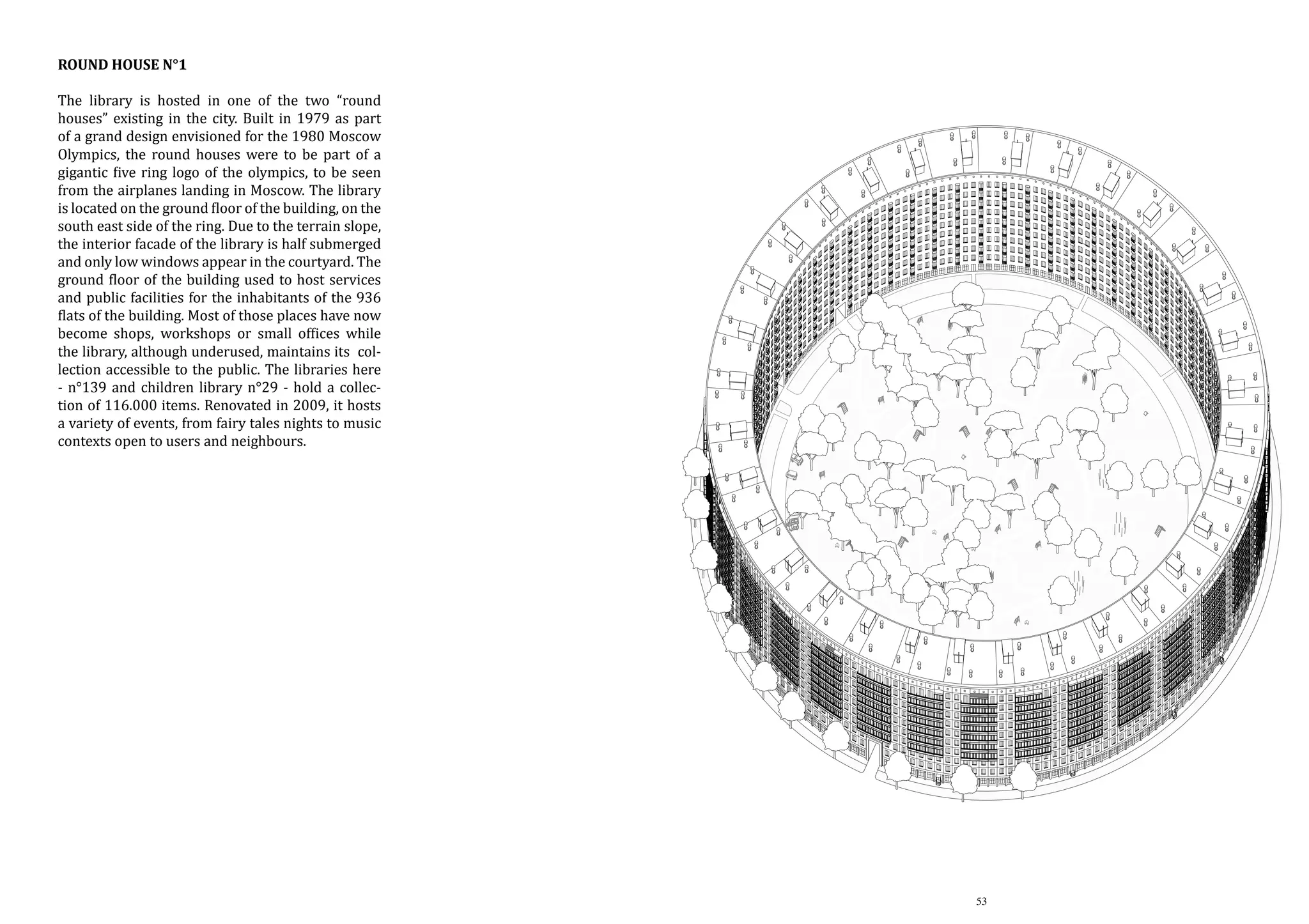 Round House n°1

The library is hosted in one of the two “round
houses” existing in the city. Built in 1979 as part
of a grand design envisioned for the 1980 Moscow
Olympics, the round houses were to be part of a
gigantic five ring logo of the olympics, to be seen
from the airplanes landing in Moscow. The library
is located on the ground floor of the building, on the
south east side of the ring. Due to the terrain slope,
the interior facade of the library is half submerged
and only low windows appear in the courtyard. The
ground floor of the building used to host services
and public facilities for the inhabitants of the 936
flats of the building. Most of those places have now
become shops, workshops or small offices while
the library, although underused, maintains its collection accessible to the public. The libraries here
- n°139 and children library n°29 - hold a collection of 116.000 items. Renovated in 2009, it hosts
a variety of events, from fairy tales nights to music
contexts open to users and neighbours.

53

 