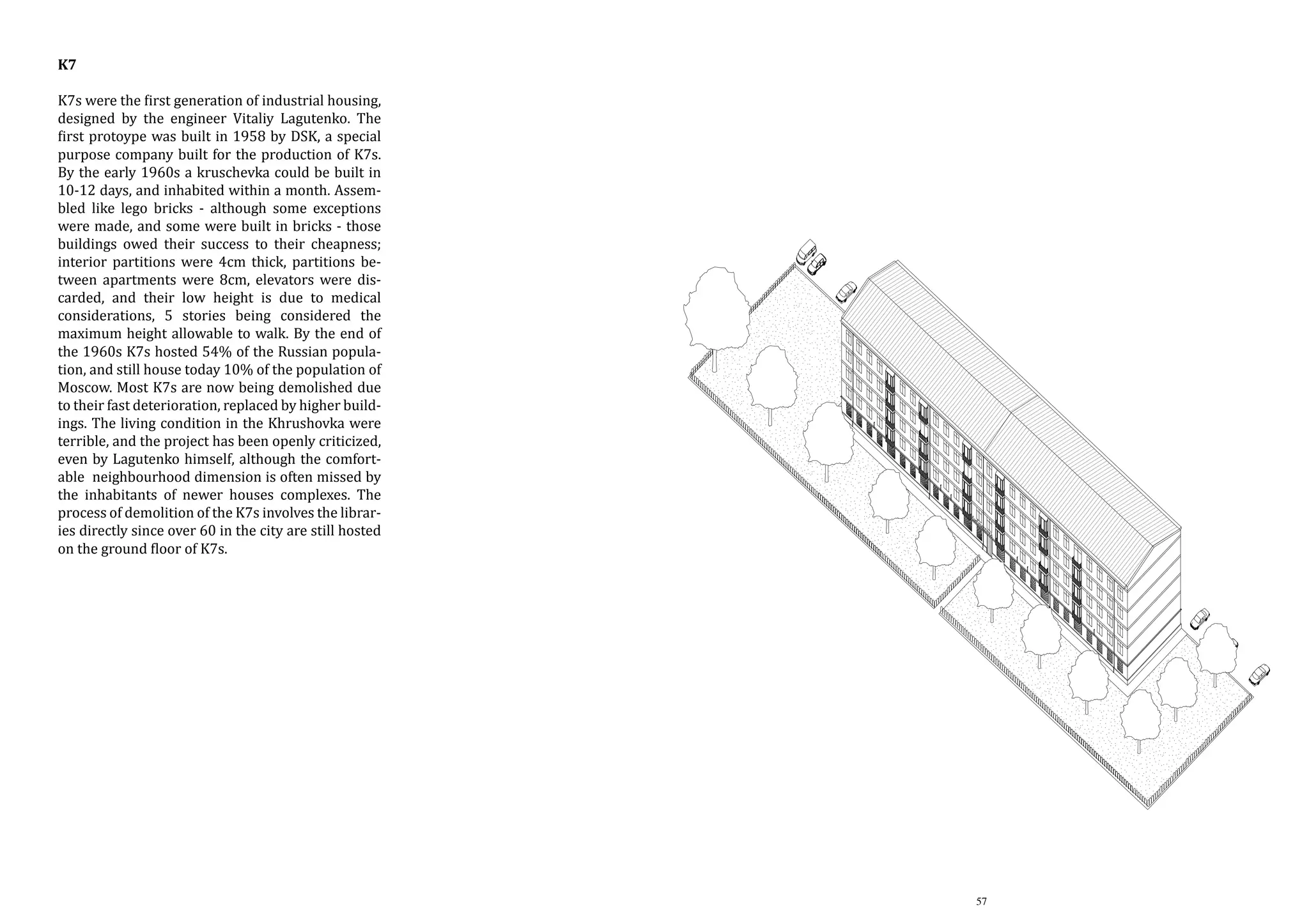 K7

K7s were the first generation of industrial housing,
designed by the engineer Vitaliy Lagutenko. The
first protoype was built in 1958 by DSK, a special
purpose company built for the production of K7s.
By the early 1960s a kruschevka could be built in
10-12 days, and inhabited within a month. Assembled like lego bricks - although some exceptions
were made, and some were built in bricks - those
buildings owed their success to their cheapness;
interior partitions were 4cm thick, partitions between apartments were 8cm, elevators were discarded, and their low height is due to medical
considerations, 5 stories being considered the
maximum height allowable to walk. By the end of
the 1960s K7s hosted 54% of the Russian population, and still house today 10% of the population of
Moscow. Most K7s are now being demolished due
to their fast deterioration, replaced by higher buildings. The living condition in the Khrushovka were
terrible, and the project has been openly criticized,
even by Lagutenko himself, although the comfortable neighbourhood dimension is often missed by
the inhabitants of newer houses complexes. The
process of demolition of the K7s involves the libraries directly since over 60 in the city are still hosted
on the ground floor of K7s.

K7

K7s were the �irst gene
ing, designed by the en
The �irst protoype was
special purpose compa
tion of K7s. By the ea
could be built in 10within a month. Asse
although some exceptio
were built in bricks - th
success to their cheap
were 4cm thick, partiti
were 8cm, elevators w
low height is due to m
stories being consider
allowable to walk. By t
hosted 54% of the rus
house today 10% of th
Most K7s are now bein
fast deterioration, repl
The living condition i
terrible, and the pr
criticized, even by Lag
the comfortable neig
often missed by the inh
complexes. The proces
involves the libraries
the city are still hoste
K7s.

57

 