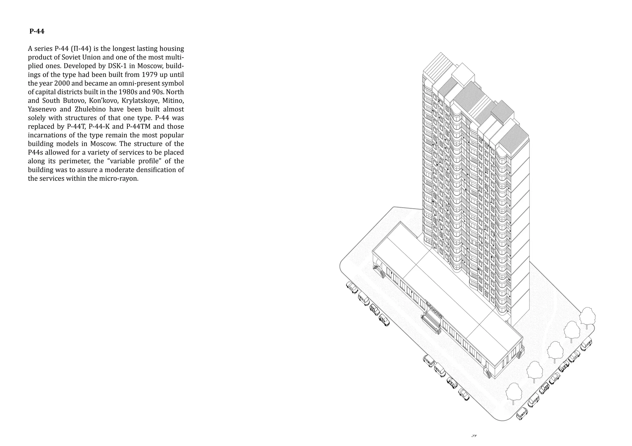 P-44

A series P-44 (П-44) is the longest lasting housing
product of Soviet Union and one of the most multiplied ones. Developed by DSK-1 in Moscow, buildings of the type had been built from 1979 up until
the year 2000 and became an omni-present symbol
of capital districts built in the 1980s and 90s. North
and South Butovo, Kon’kovo, Krylatskoye, Mitino,
Yasenevo and Zhulebino have been built almost
solely with structures of that one type. P-44 was
replaced by P-44T, P-44-K and P-44TM and those
incarnations of the type remain the most popular
building models in Moscow. The structure of the
P44s allowed for a variety of services to be placed
along its perimeter, the “variable profile” of the
building was to assure a moderate densification of
the services within the micro-rayon.

P-44

A series P-44 (П-44) is
ing product of Soviet U
multiplied ones. De
Moscow, buildings of
from 1979 up until th
an omni-present symb
in the 1980s and 90s.
Kon'kovo, Krylatskoye
Zhulebino have been
structures of that one
by P-44T, P-44-K and Ptions of the type remai
ing models in Moscow.
allowed for a variety
along its perimeter, th
building was to assure
of the services within t

59

 