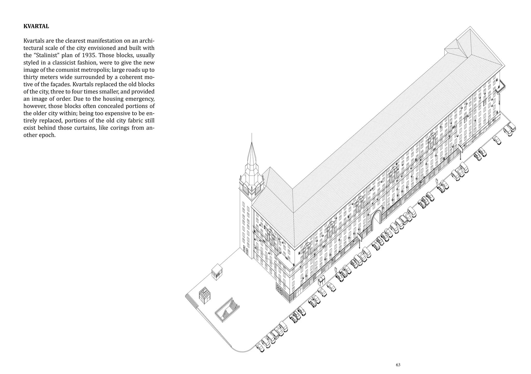 Kvartal

Kvartals are the clearest manifestation on an architectural scale of the city envisioned and built with
the “Stalinist” plan of 1935. Those blocks, usually
styled in a classicist fashion, were to give the new
image of the comunist metropolis; large roads up to
thirty meters wide surrounded by a coherent motive of the façades. Kvartals replaced the old blocks
of the city, three to four times smaller, and provided
an image of order. Due to the housing emergency,
however, those blocks often concealed portions of
the older city within; being too expensive to be entirely replaced, portions of the old city fabric still
exist behind those curtains, like corings from another epoch.

Kvartals are the clearest manifestation on an
architectural scale of the city envisioned and
built with the “stalinist” plan of 1935. Those
blocks, usually styled in a classicist fashion,
were to give the new image of the comunist
metropolis; large roads up to thirty meters wide
surrounded by a coherent motive of the facades.
Kvartals replaced the old blocks of the city, three
to four times smaller, and provided an image of
order. Due to the housing emergency, however,
those blocks often conceiled portions of the
older city within; being too expensive to be
entirely replaced, portions of the old city fabric
still exhist behind those curtains, like corings
from another epoch.

63

 