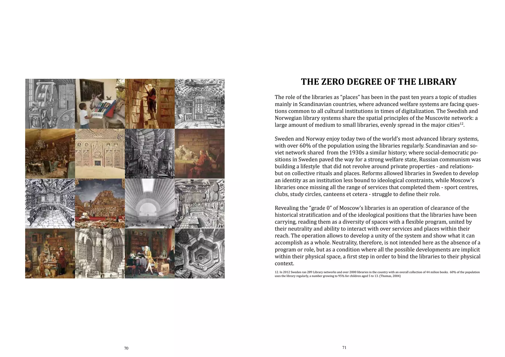THE ZERO DEGREE OF THE LIBRARY

The role of the libraries as “places” has been in the past ten years a topic of studies
mainly in Scandinavian countries, where advanced welfare systems are facing questions common to all cultural institutions in times of digitalization. The Swedish and
Norwegian library systems share the spatial principles of the Muscovite network: a
large amount of medium to small libraries, evenly spread in the major cities12.

Sweden and Norway enjoy today two of the world’s most advanced library systems,
with over 60% of the population using the libraries regularly. Scandinavian and soviet network shared from the 1930s a similar history; where social-democratic positions in Sweden paved the way for a strong welfare state, Russian communism was
building a lifestyle that did not revolve around private properties - and relationsbut on collective rituals and places. Reforms allowed libraries in Sweden to develop
an identity as an institution less bound to ideological constraints, while Moscow’s
libraries once missing all the range of services that completed them - sport centres,
clubs, study circles, canteens et cetera - struggle to define their role.
Revealing the “grade 0” of Moscow’s libraries is an operation of clearance of the
historical stratification and of the ideological positions that the libraries have been
carrying, reading them as a diversity of spaces with a flexible program, united by
their neutrality and ability to interact with over services and places within their
reach. The operation allows to develop a unity of the system and show what it can
accomplish as a whole. Neutrality, therefore, is not intended here as the absence of a
program or role, but as a condition where all the possible developments are implicit
within their physical space, a first step in order to bind the libraries to their physical
context.
12. In 2012 Sweden ran 289 Library networks and over 2000 libraries in the country with an overall collection of 44 milion books. 60% of the population
uses the library regularly, a number growing to 95% for children aged 5 to 13. (Thomas, 2004)

70

71

 