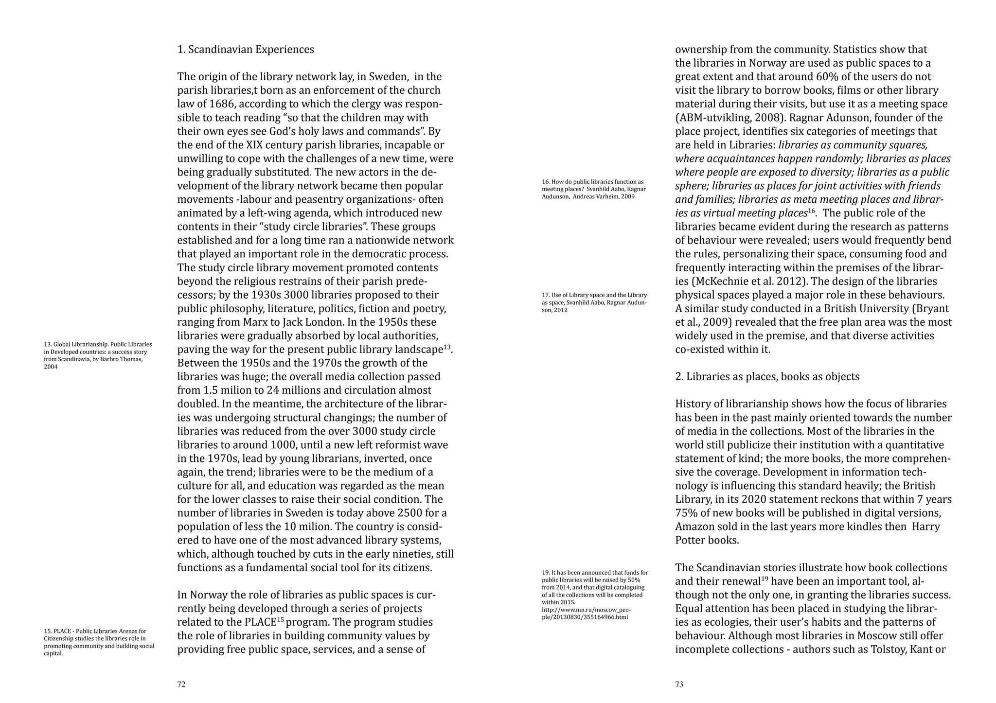 1. Scandinavian Experiences

13. Global Librarianship. Public Libraries
in Developed countries: a success story
from Scandinavia, by Barbro Thomas,
2004

15. PLACE - Public Libraries Arenas for
Citizenship studies the libraries role in
promoting community and building social
capital.

The origin of the library network lay, in Sweden, in the
parish libraries,t born as an enforcement of the church
law of 1686, according to which the clergy was responsible to teach reading “so that the children may with
their own eyes see God’s holy laws and commands”. By
the end of the XIX century parish libraries, incapable or
unwilling to cope with the challenges of a new time, were
being gradually substituted. The new actors in the development of the library network became then popular
movements -labour and peasentry organizations- often
animated by a left-wing agenda, which introduced new
contents in their “study circle libraries”. These groups
established and for a long time ran a nationwide network
that played an important role in the democratic process.
The study circle library movement promoted contents
beyond the religious restrains of their parish predecessors; by the 1930s 3000 libraries proposed to their
public philosophy, literature, politics, fiction and poetry,
ranging from Marx to Jack London. In the 1950s these
libraries were gradually absorbed by local authorities,
paving the way for the present public library landscape13.
Between the 1950s and the 1970s the growth of the
libraries was huge; the overall media collection passed
from 1.5 milion to 24 millions and circulation almost
doubled. In the meantime, the architecture of the libraries was undergoing structural changings; the number of
libraries was reduced from the over 3000 study circle
libraries to around 1000, until a new left reformist wave
in the 1970s, lead by young librarians, inverted, once
again, the trend; libraries were to be the medium of a
culture for all, and education was regarded as the mean
for the lower classes to raise their social condition. The
number of libraries in Sweden is today above 2500 for a
population of less the 10 milion. The country is considered to have one of the most advanced library systems,
which, although touched by cuts in the early nineties, still
functions as a fundamental social tool for its citizens.
In Norway the role of libraries as public spaces is currently being developed through a series of projects
related to the PLACE15 program. The program studies
the role of libraries in building community values by
providing free public space, services, and a sense of
72

16. How do public libraries function as
meeting places? Svanhild Aabo, Ragnar
Audunson, Andreas Varheim, 2009

17. Use of Library space and the Library
as space, Svanhild Aabo, Ragnar Audunson, 2012

ownership from the community. Statistics show that
the libraries in Norway are used as public spaces to a
great extent and that around 60% of the users do not
visit the library to borrow books, films or other library
material during their visits, but use it as a meeting space
(ABM-utvikling, 2008). Ragnar Adunson, founder of the
place project, identifies six categories of meetings that
are held in Libraries: libraries as community squares,
where acquaintances happen randomly; libraries as places
where people are exposed to diversity; libraries as a public
sphere; libraries as places for joint activities with friends
and families; libraries as meta meeting places and libraries as virtual meeting places16. The public role of the
libraries became evident during the research as patterns
of behaviour were revealed; users would frequently bend
the rules, personalizing their space, consuming food and
frequently interacting within the premises of the libraries (McKechnie et al. 2012). The design of the libraries
physical spaces played a major role in these behaviours.
A similar study conducted in a British University (Bryant
et al., 2009) revealed that the free plan area was the most
widely used in the premise, and that diverse activities
co-existed within it.
2. Libraries as places, books as objects

19. It has been announced that funds for
public libraries will be raised by 50%
from 2014, and that digital cataloguing
of all the collections will be completed
within 2015.
http://www.mn.ru/moscow_people/20130830/355164966.html

History of librarianship shows how the focus of libraries
has been in the past mainly oriented towards the number
of media in the collections. Most of the libraries in the
world still publicize their institution with a quantitative
statement of kind; the more books, the more comprehensive the coverage. Development in information technology is influencing this standard heavily; the British
Library, in its 2020 statement reckons that within 7 years
75% of new books will be published in digital versions,
Amazon sold in the last years more kindles then Harry
Potter books.
The Scandinavian stories illustrate how book collections
and their renewal19 have been an important tool, although not the only one, in granting the libraries success.
Equal attention has been placed in studying the libraries as ecologies, their user’s habits and the patterns of
behaviour. Although most libraries in Moscow still offer
incomplete collections - authors such as Tolstoy, Kant or
73

 