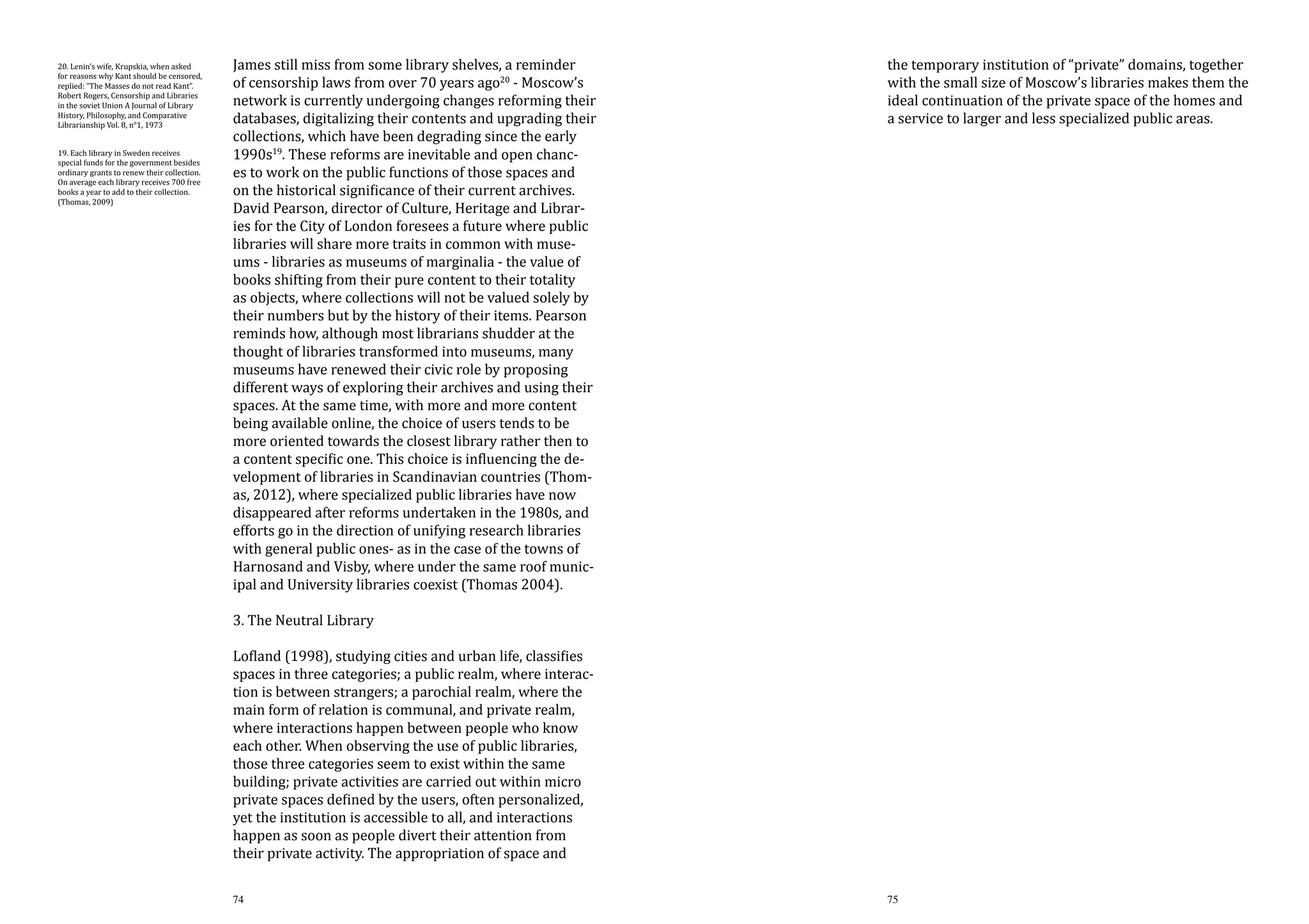 20. Lenin’s wife, Krupskia, when asked
for reasons why Kant should be censored,
replied: ”The Masses do not read Kant”.
Robert Rogers, Censorship and Libraries
in the soviet Union A Journal of Library
History, Philosophy, and Comparative
Librarianship Vol. 8, n°1, 1973
19. Each library in Sweden receives
special funds for the government besides
ordinary grants to renew their collection.
On average each library receives 700 free
books a year to add to their collection.
(Thomas, 2009)

James still miss from some library shelves, a reminder
of censorship laws from over 70 years ago20 - Moscow’s
network is currently undergoing changes reforming their
databases, digitalizing their contents and upgrading their
collections, which have been degrading since the early
1990s19. These reforms are inevitable and open chances to work on the public functions of those spaces and
on the historical significance of their current archives.
David Pearson, director of Culture, Heritage and Libraries for the City of London foresees a future where public
libraries will share more traits in common with museums - libraries as museums of marginalia - the value of
books shifting from their pure content to their totality
as objects, where collections will not be valued solely by
their numbers but by the history of their items. Pearson
reminds how, although most librarians shudder at the
thought of libraries transformed into museums, many
museums have renewed their civic role by proposing
different ways of exploring their archives and using their
spaces. At the same time, with more and more content
being available online, the choice of users tends to be
more oriented towards the closest library rather then to
a content specific one. This choice is influencing the development of libraries in Scandinavian countries (Thomas, 2012), where specialized public libraries have now
disappeared after reforms undertaken in the 1980s, and
efforts go in the direction of unifying research libraries
with general public ones- as in the case of the towns of
Harnosand and Visby, where under the same roof municipal and University libraries coexist (Thomas 2004).

the temporary institution of “private” domains, together
with the small size of Moscow’s libraries makes them the
ideal continuation of the private space of the homes and
a service to larger and less specialized public areas.

74

75

3. The Neutral Library

Lofland (1998), studying cities and urban life, classifies
spaces in three categories; a public realm, where interaction is between strangers; a parochial realm, where the
main form of relation is communal, and private realm,
where interactions happen between people who know
each other. When observing the use of public libraries,
those three categories seem to exist within the same
building; private activities are carried out within micro
private spaces defined by the users, often personalized,
yet the institution is accessible to all, and interactions
happen as soon as people divert their attention from
their private activity. The appropriation of space and

 
