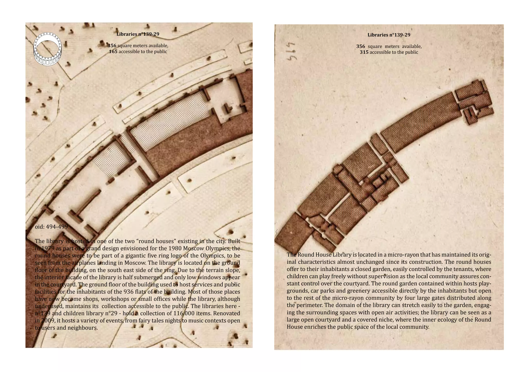 Libraries n°139-29

Libraries n°139-29

356 square meters available,
165 accessible to the public

356 square meters available,
315 accessible to the public

The library is hosted in one of the two “round houses” existing in the city. Built
in 1979 as part of a grand design envisioned for the 1980 Moscow Olympics, the
round houses were to be part of a gigantic five ring logo of the Olympics, to be
seen from the airplanes landing in Moscow. The library is located on the ground
floor of the building, on the south east side of the ring. Due to the terrain slope,
the interior facade of the library is half submerged and only low windows appear
in the courtyard. The ground floor of the building used to host services and public
facilities for the inhabitants of the 936 flats of the building. Most of those places
have now become shops, workshops or small offices while the library, although
underused, maintains its collection accessible to the public. The libraries here n°139 and children library n°29 - hold a collection of 116.000 items. Renovated
in 2009, it hosts a variety of events, from fairy tales nights to music contexts open
to users and neighbours.

The Round House Library is located in a micro-rayon that has maintained its original characteristics almost unchanged since its construction. The round houses
offer to their inhabitants a closed garden, easily controlled by the tenants, where
children can play freely without supervision as the local community assures constant control over the courtyard. The round garden contained within hosts playgrounds, car parks and greenery accessible directly by the inhabitants but open
to the rest of the micro-rayon community by four large gates distributed along
the perimeter. The domain of the library can stretch easily to the garden, engaging the surrounding spaces with open air activities; the library can be seen as a
large open courtyard and a covered niche, where the inner ecology of the Round
House enriches the public space of the local community.

oid: 494-499

 
