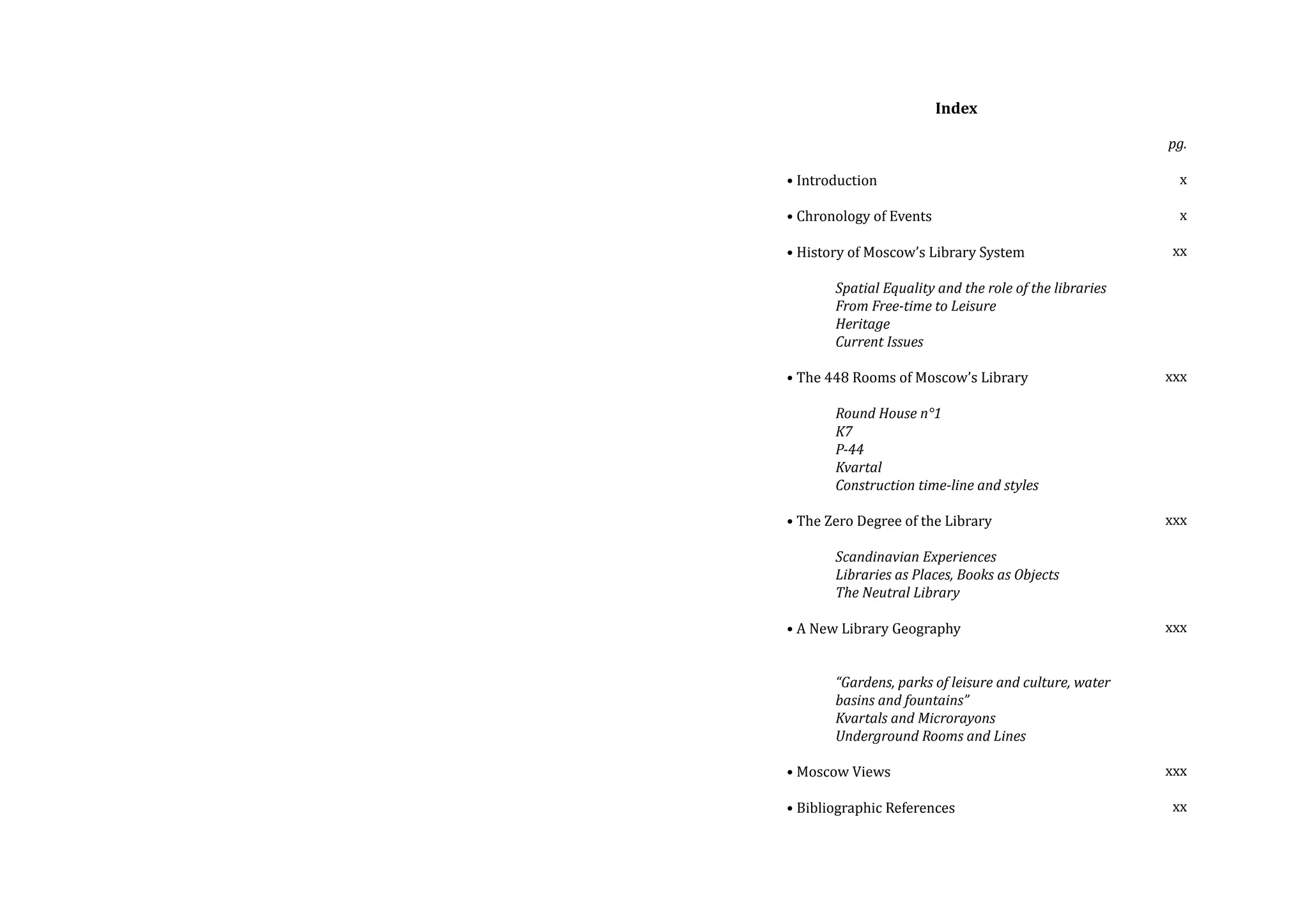 Index
• Introduction

• Chronology of Events

pg.
x
x

• History of Moscow’s Library System

xx

• The 448 Rooms of Moscow’s Library

xxx

• The Zero Degree of the Library
	
	
Scandinavian Experiences
	
Libraries as Places, Books as Objects
	
The Neutral Library
	
• A New Library Geography

xxx

	
Spatial Equality and the role of the libraries
	
From Free-time to Leisure
	Heritage
	
Current Issues
	
Round House n°1
	K7
	P-44
	Kvartal	
	
Construction time-line and styles

	
	
	
	
	

“Gardens, parks of leisure and culture, water 	
basins and fountains”
Kvartals and Microrayons
Underground Rooms and Lines

• Moscow Views

• Bibliographic References

xxx

xxx
xx

 
