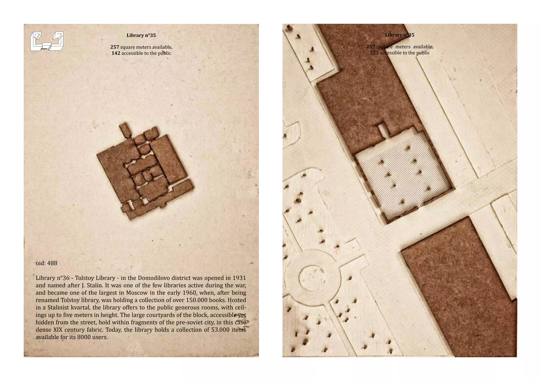 Library n°35

257 square meters available,
142 accessible to the public

oid: 488

Library n°36 - Tolstoy Library - in the Domodilovo district was opened in 1931
and named after J. Stalin. It was one of the few libraries active during the war,
and became one of the largest in Moscow in the early 1960, when, after being
renamed Tolstoy library, was holding a collection of over 150.000 books. Hosted
in a Stalinist kvartal, the library offers to the public generous rooms, with ceilings up to five meters in height. The large courtyards of the block, accessible yet
hidden from the street, hold within fragments of the pre-soviet city, in this case
dense XIX century fabric. Today, the library holds a collection of 53.000 items
available for its 8000 users.

Library n°35

257 square meters available,
225 accessible to the public

 