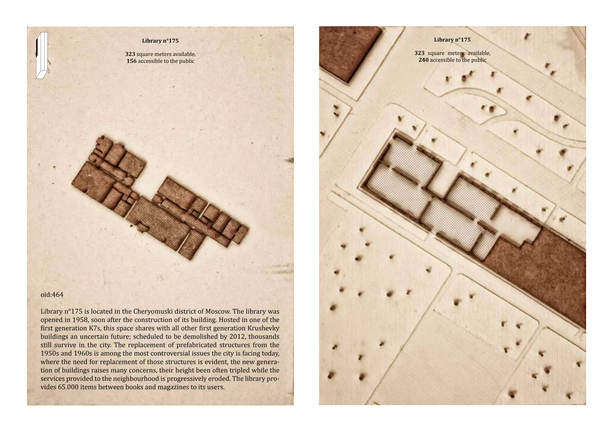 Library n°175

323 square meters available,
156 accessible to the public

oid:464

Library n°175 is located in the Cheryomuski district of Moscow. The library was
opened in 1958, soon after the construction of its building. Hosted in one of the
first generation K7s, this space shares with all other first generation Krushevky
buildings an uncertain future; scheduled to be demolished by 2012, thousands
still survive in the city. The replacement of prefabricated structures from the
1950s and 1960s is among the most controversial issues the city is facing today,
where the need for replacement of those structures is evident, the new generation of buildings raises many concerns, their height been often tripled while the
services provided to the neighbourhood is progressively eroded. The library provides 65.000 items between books and magazines to its users.

Library n°175

323 square meters available,
240 accessible to the public

 