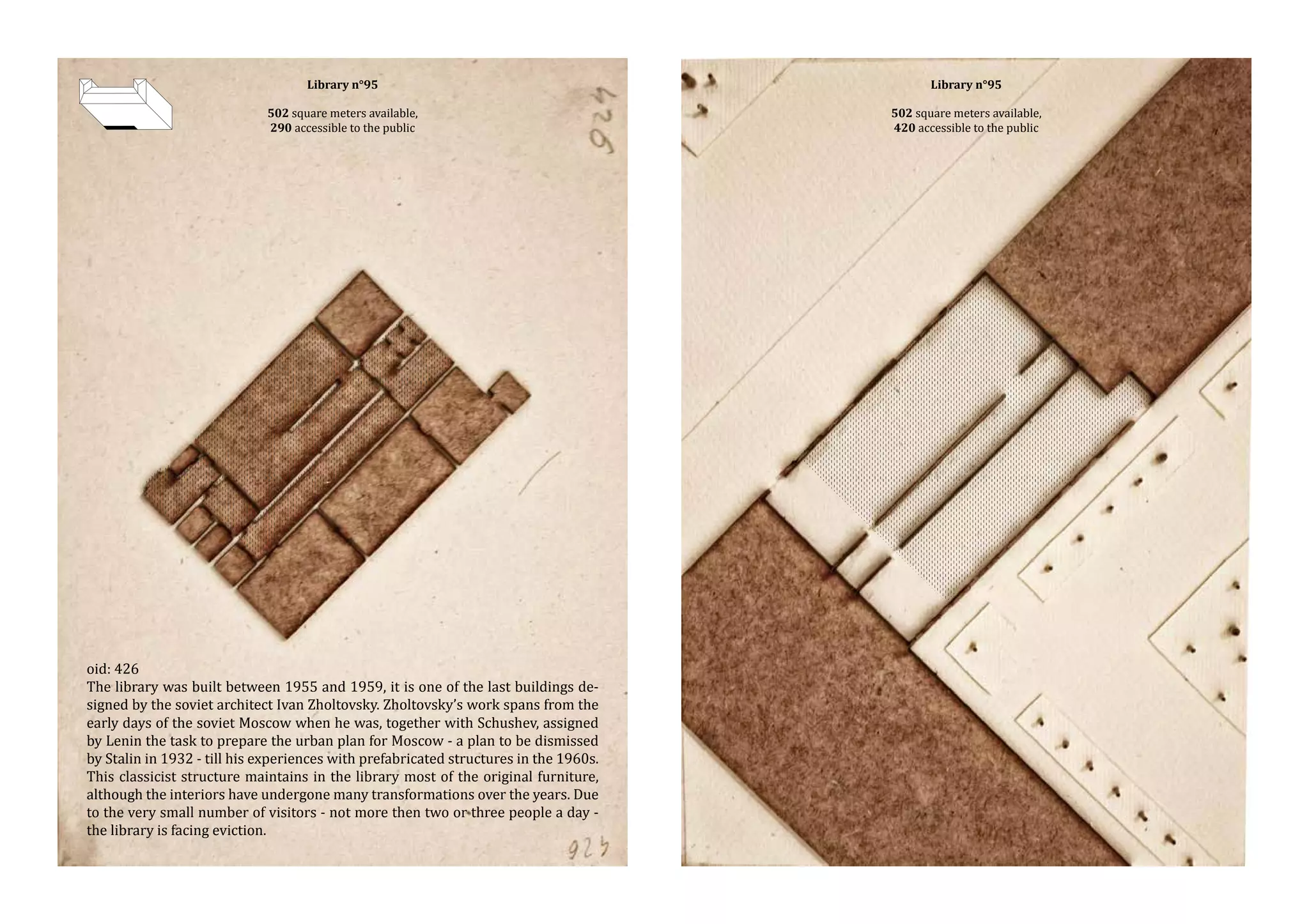 Library n°95

502 square meters available,
290 accessible to the public

oid: 426
The library was built between 1955 and 1959, it is one of the last buildings designed by the soviet architect Ivan Zholtovsky. Zholtovsky’s work spans from the
early days of the soviet Moscow when he was, together with Schushev, assigned
by Lenin the task to prepare the urban plan for Moscow - a plan to be dismissed
by Stalin in 1932 - till his experiences with prefabricated structures in the 1960s.
This classicist structure maintains in the library most of the original furniture,
although the interiors have undergone many transformations over the years. Due
to the very small number of visitors - not more then two or three people a day the library is facing eviction.

Library n°95

502 square meters available,
420 accessible to the public

 