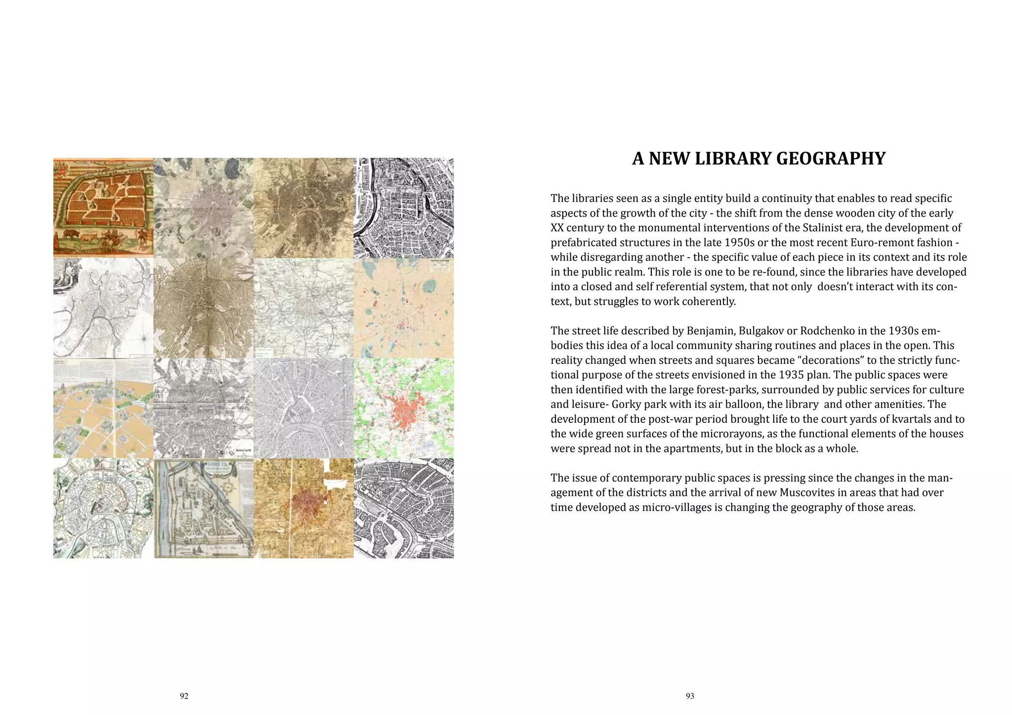 A NEW Library geography

The libraries seen as a single entity build a continuity that enables to read specific
aspects of the growth of the city - the shift from the dense wooden city of the early
XX century to the monumental interventions of the Stalinist era, the development of
prefabricated structures in the late 1950s or the most recent Euro-remont fashion while disregarding another - the specific value of each piece in its context and its role
in the public realm. This role is one to be re-found, since the libraries have developed
into a closed and self referential system, that not only doesn’t interact with its context, but struggles to work coherently.
The street life described by Benjamin, Bulgakov or Rodchenko in the 1930s embodies this idea of a local community sharing routines and places in the open. This
reality changed when streets and squares became “decorations” to the strictly functional purpose of the streets envisioned in the 1935 plan. The public spaces were
then identified with the large forest-parks, surrounded by public services for culture
and leisure- Gorky park with its air balloon, the library and other amenities. The
development of the post-war period brought life to the court yards of kvartals and to
the wide green surfaces of the microrayons, as the functional elements of the houses
were spread not in the apartments, but in the block as a whole.
The issue of contemporary public spaces is pressing since the changes in the management of the districts and the arrival of new Muscovites in areas that had over
time developed as micro-villages is changing the geography of those areas.

92

93

 