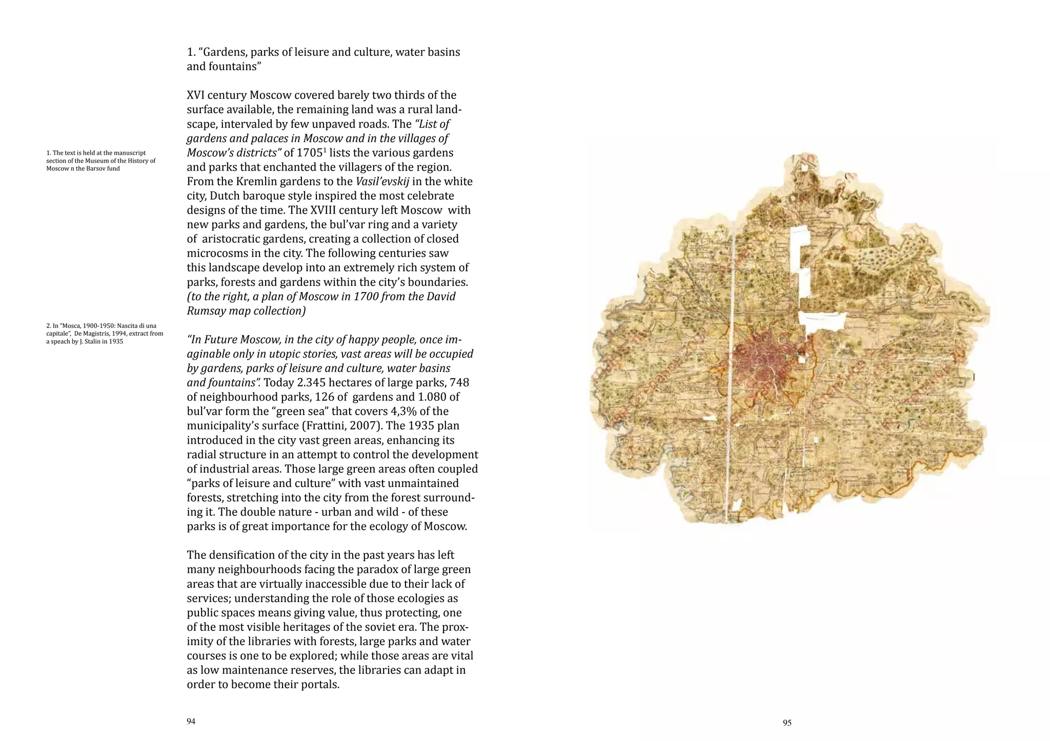 1. “Gardens, parks of leisure and culture, water basins
and fountains”

1. The text is held at the manuscript
section of the Museum of the History of
Moscow n the Barsov fund

2. In “Mosca, 1900-1950: Nascita di una
capitale”, De Magistris, 1994, extract from
a speach by J. Stalin in 1935

XVI century Moscow covered barely two thirds of the
surface available, the remaining land was a rural landscape, intervaled by few unpaved roads. The “List of
gardens and palaces in Moscow and in the villages of
Moscow’s districts” of 17051 lists the various gardens
and parks that enchanted the villagers of the region.
From the Kremlin gardens to the Vasil’evskij in the white
city, Dutch baroque style inspired the most celebrate
designs of the time. The XVIII century left Moscow with
new parks and gardens, the bul’var ring and a variety
of aristocratic gardens, creating a collection of closed
microcosms in the city. The following centuries saw
this landscape develop into an extremely rich system of
parks, forests and gardens within the city’s boundaries.
(to the right, a plan of Moscow in 1700 from the David
Rumsay map collection)
“In Future Moscow, in the city of happy people, once imaginable only in utopic stories, vast areas will be occupied
by gardens, parks of leisure and culture, water basins
and fountains”. Today 2.345 hectares of large parks, 748
of neighbourhood parks, 126 of gardens and 1.080 of
bul’var form the “green sea” that covers 4,3% of the
municipality’s surface (Frattini, 2007). The 1935 plan
introduced in the city vast green areas, enhancing its
radial structure in an attempt to control the development
of industrial areas. Those large green areas often coupled
“parks of leisure and culture” with vast unmaintained
forests, stretching into the city from the forest surrounding it. The double nature - urban and wild - of these
parks is of great importance for the ecology of Moscow.
The densification of the city in the past years has left
many neighbourhoods facing the paradox of large green
areas that are virtually inaccessible due to their lack of
services; understanding the role of those ecologies as
public spaces means giving value, thus protecting, one
of the most visible heritages of the soviet era. The proximity of the libraries with forests, large parks and water
courses is one to be explored; while those areas are vital
as low maintenance reserves, the libraries can adapt in
order to become their portals.
94

95

 