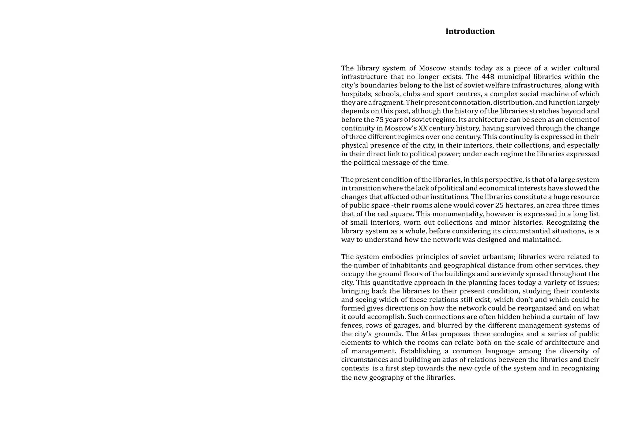 Introduction
The library system of Moscow stands today as a piece of a wider cultural
infrastructure that no longer exists. The 448 municipal libraries within the
city’s boundaries belong to the list of soviet welfare infrastructures, along with
hospitals, schools, clubs and sport centres, a complex social machine of which
they are a fragment. Their present connotation, distribution, and function largely
depends on this past, although the history of the libraries stretches beyond and
before the 75 years of soviet regime. Its architecture can be seen as an element of
continuity in Moscow’s XX century history, having survived through the change
of three different regimes over one century. This continuity is expressed in their
physical presence of the city, in their interiors, their collections, and especially
in their direct link to political power; under each regime the libraries expressed
the political message of the time.
The present condition of the libraries, in this perspective, is that of a large system
in transition where the lack of political and economical interests have slowed the
changes that affected other institutions. The libraries constitute a huge resource
of public space -their rooms alone would cover 25 hectares, an area three times
that of the red square. This monumentality, however is expressed in a long list
of small interiors, worn out collections and minor histories. Recognizing the
library system as a whole, before considering its circumstantial situations, is a
way to understand how the network was designed and maintained.

The system embodies principles of soviet urbanism; libraries were related to
the number of inhabitants and geographical distance from other services, they
occupy the ground floors of the buildings and are evenly spread throughout the
city. This quantitative approach in the planning faces today a variety of issues;
bringing back the libraries to their present condition, studying their contexts
and seeing which of these relations still exist, which don’t and which could be
formed gives directions on how the network could be reorganized and on what
it could accomplish. Such connections are often hidden behind a curtain of low
fences, rows of garages, and blurred by the different management systems of
the city’s grounds. The Atlas proposes three ecologies and a series of public
elements to which the rooms can relate both on the scale of architecture and
of management. Establishing a common language among the diversity of
circumstances and building an atlas of relations between the libraries and their
contexts is a first step towards the new cycle of the system and in recognizing
the new geography of the libraries.

 