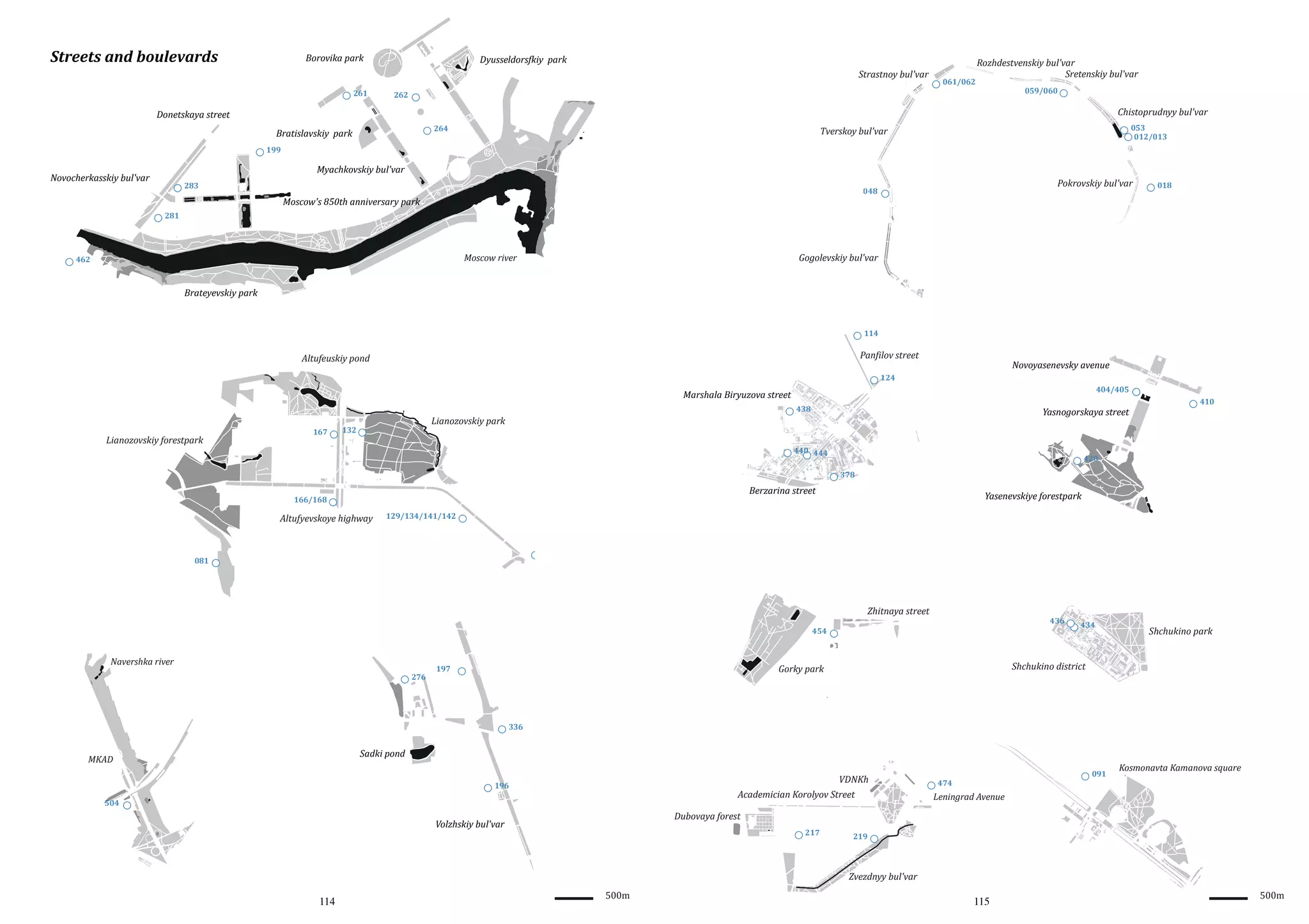 Streets and boulevards

Borovika park

Dyusseldors�kiy park
Strastnoy bul'var

261

061/062

Rozhdestvenskiy bul'var
Sretenskiy bul'var
059/060

262

Chistoprudnyy bul'var

Donetskaya street
264

Bratislavskiy park

053
012/013

Tverskoy bul'var

199

Myachkovskiy bul'var

Novocherkasskiy bul'var

283

Pokrovskiy bul'var

048

Moscow's 850th anniversary park

018

281

Gogolevskiy bul'var

Moscow river

462

Brateyevskiy park

114

Pan�ilov street

Altufeuskiy pond

Novoyasenevsky avenue

124
404/405

Marshala Biryuzova street

Lianozovskiy forestpark

167

438

Lianozovskiy park

132

Yasnogorskaya street

440 444

410

420
378

Berzarina street

166/168

Altufyevskoye highway

Yasenevskiye forestpark

129/134/141/142

081

Zhitnaya street

436

454

Navershka river
276

Shchukino park

Shchukino district

Gorky park

197

434

336

Sadki pond

MKAD

VDNKh

196

Academician Korolyov Street

504

Kosmonavta Kamanova square

Leningrad Avenue

Dubovaya forest

Volzhskiy bul'var

114

091

474

217

500m

219

Zvezdnyy bul'var

115

500m

 
