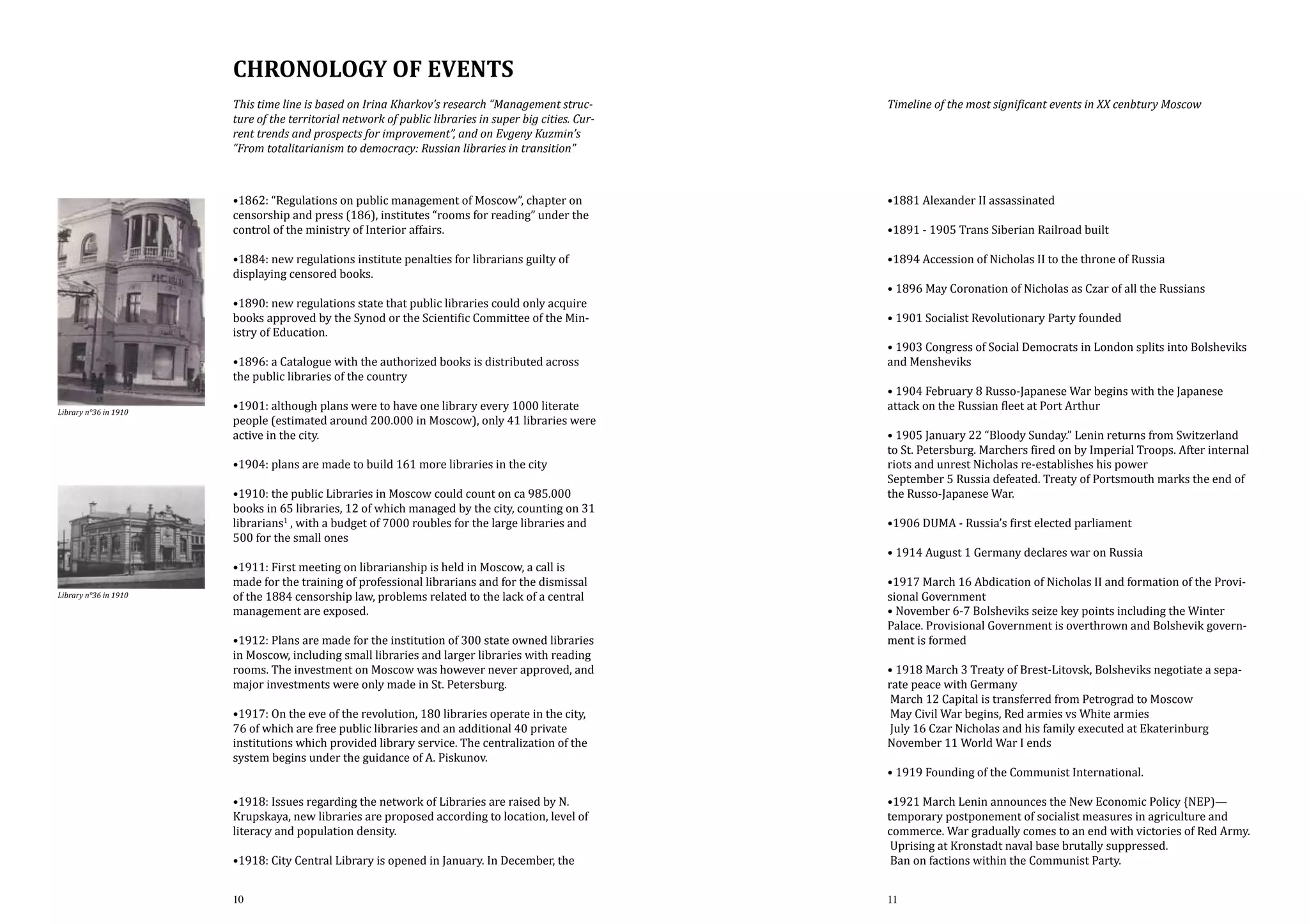Chronology of events
This time line is based on Irina Kharkov’s research “Management structure of the territorial network of public libraries in super big cities. Current trends and prospects for improvement”, and on Evgeny Kuzmin’s
“From totalitarianism to democracy: Russian libraries in transition”

Timeline of the most significant events in XX cenbtury Moscow

•1862: “Regulations on public management of Moscow”, chapter on
censorship and press (186), institutes “rooms for reading” under the
control of the ministry of Interior affairs.

•1881 Alexander II assassinated

•1884: new regulations institute penalties for librarians guilty of
displaying censored books.

•1890: new regulations state that public libraries could only acquire
books approved by the Synod or the Scientific Committee of the Ministry of Education.

Library n°36 in 1910

•1896: a Catalogue with the authorized books is distributed across
the public libraries of the country

•1901: although plans were to have one library every 1000 literate
people (estimated around 200.000 in Moscow), only 41 libraries were
active in the city.
•1904: plans are made to build 161 more libraries in the city

•1910: the public Libraries in Moscow could count on ca 985.000
books in 65 libraries, 12 of which managed by the city, counting on 31
librarians1 , with a budget of 7000 roubles for the large libraries and
500 for the small ones
Library n°36 in 1910

•1911: First meeting on librarianship is held in Moscow, a call is
made for the training of professional librarians and for the dismissal
of the 1884 censorship law, problems related to the lack of a central
management are exposed.

•1912: Plans are made for the institution of 300 state owned libraries
in Moscow, including small libraries and larger libraries with reading
rooms. The investment on Moscow was however never approved, and
major investments were only made in St. Petersburg.
•1917: On the eve of the revolution, 180 libraries operate in the city,
76 of which are free public libraries and an additional 40 private
institutions which provided library service. The centralization of the
system begins under the guidance of A. Piskunov.

•1918: Issues regarding the network of Libraries are raised by N.
Krupskaya, new libraries are proposed according to location, level of
literacy and population density.
•1918: City Central Library is opened in January. In December, the
10

•1891 - 1905 Trans Siberian Railroad built

•1894 Accession of Nicholas II to the throne of Russia

• 1896 May Coronation of Nicholas as Czar of all the Russians
• 1901 Socialist Revolutionary Party founded

• 1903 Congress of Social Democrats in London splits into Bolsheviks
and Mensheviks
• 1904 February 8 Russo-Japanese War begins with the Japanese
attack on the Russian fleet at Port Arthur

• 1905 January 22 “Bloody Sunday.” Lenin returns from Switzerland
to St. Petersburg. Marchers fired on by Imperial Troops. After internal
riots and unrest Nicholas re-establishes his power
September 5 Russia defeated. Treaty of Portsmouth marks the end of
the Russo-Japanese War.
•1906 DUMA - Russia’s first elected parliament

• 1914 August 1 Germany declares war on Russia

•1917 March 16 Abdication of Nicholas II and formation of the Provisional Government
• November 6-7 Bolsheviks seize key points including the Winter
Palace. Provisional Government is overthrown and Bolshevik government is formed
• 1918 March 3 Treaty of Brest-Litovsk, Bolsheviks negotiate a separate peace with Germany
March 12 Capital is transferred from Petrograd to Moscow
May Civil War begins, Red armies vs White armies
July 16 Czar Nicholas and his family executed at Ekaterinburg
November 11 World War I ends
• 1919 Founding of the Communist International.

•1921 March Lenin announces the New Economic Policy {NEP)—
temporary postponement of socialist measures in agriculture and
commerce. War gradually comes to an end with victories of Red Army.
Uprising at Kronstadt naval base brutally suppressed.
Ban on factions within the Communist Party.
11

 