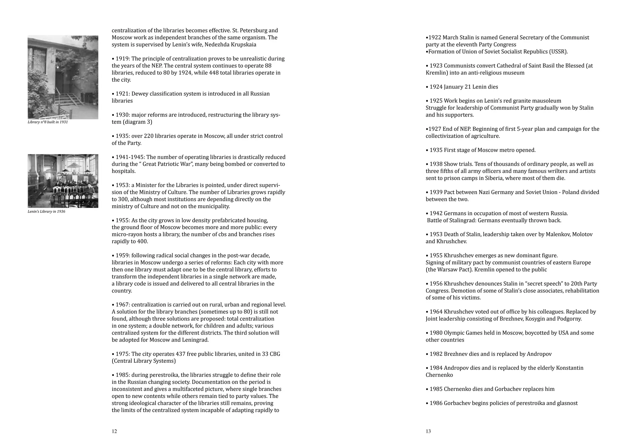 centralization of the libraries becomes effective. St. Petersburg and
Moscow work as independent branches of the same organism. The
system is supervised by Lenin’s wife, Nedezhda Krupskaia

• 1919: The principle of centralization proves to be unrealistic during
the years of the NEP. The central system continues to operate 88
libraries, reduced to 80 by 1924, while 448 total libraries operate in
the city.
• 1921: Dewey classification system is introduced in all Russian
libraries
Library n°8 built in 1931

• 1930: major reforms are introduced, restructuring the library system (diagram 3)

• 1935: over 220 libraries operate in Moscow, all under strict control
of the Party.

• 1941-1945: The number of operating libraries is drastically reduced
during the “ Great Patriotic War”, many being bombed or converted to
hospitals.

Lenin’s Library in 1936

• 1953: a Minister for the Libraries is pointed, under direct supervision of the Ministry of Culture. The number of Libraries grows rapidly
to 300, although most institutions are depending directly on the
ministry of Culture and not on the municipality.
• 1955: As the city grows in low density prefabricated housing,
the ground floor of Moscow becomes more and more public: every
micro-rayon hosts a library, the number of cbs and branches rises
rapidly to 400.

• 1959: following radical social changes in the post-war decade,
libraries in Moscow undergo a series of reforms: Each city with more
then one library must adapt one to be the central library, efforts to
transform the independent libraries in a single network are made,
a library code is issued and delivered to all central libraries in the
country.

• 1967: centralization is carried out on rural, urban and regional level.
A solution for the library branches (sometimes up to 80) is still not
found, although three solutions are proposed: total centralization
in one system; a double network, for children and adults; various
centralized system for the different districts. The third solution will
be adopted for Moscow and Leningrad.
• 1975: The city operates 437 free public libraries, united in 33 CBG
(Central Library Systems)

• 1985: during perestroika, the libraries struggle to define their role
in the Russian changing society. Documentation on the period is
inconsistent and gives a multifaceted picture, where single branches
open to new contents while others remain tied to party values. The
strong ideological character of the libraries still remains, proving
the limits of the centralized system incapable of adapting rapidly to
12

•1922 March Stalin is named General Secretary of the Communist
party at the eleventh Party Congress
•Formation of Union of Soviet Socialist Republics (USSR).

• 1923 Communists convert Cathedral of Saint Basil the Blessed (at
Kremlin) into an anti-religious museum
• 1924 January 21 Lenin dies

• 1925 Work begins on Lenin’s red granite mausoleum
Struggle for leadership of Communist Party gradually won by Stalin
and his supporters.

•1927 End of NEP. Beginning of first 5-year plan and campaign for the
collectivization of agriculture.
• 1935 First stage of Moscow metro opened.

• 1938 Show trials. Tens of thousands of ordinary people, as well as
three fifths of all army officers and many famous wrilters and artists
sent to prison camps in Siberia, where most of them die.

• 1939 Pact between Nazi Germany and Soviet Union - Poland divided
between the two.
• 1942 Germans in occupation of most of western Russia.
Battle of Stalingrad: Germans eventually thrown back.

• 1953 Death of Stalin, leadership taken over by Malenkov, Molotov
and Khrushchev.
• 1955 Khrushchev emerges as new dominant figure.
Signing of military pact by communist countries of eastern Europe
(the Warsaw Pact). Kremlin opened to the public

• 1956 Khrushchev denounces Stalin in “secret speech” to 20th Party
Congress. Demotion of some of Stalin’s close associates, rehabilitation
of some of his victims.
• 1964 Khrushchev voted out of office by his colleagues. Replaced by
Joint leadership consisting of Brezhnev, Kosygin and Podgorny.
• 1980 Olympic Games held in Moscow, boycotted by USA and some
other countries
• 1982 Brezhnev dies and is replaced by Andropov

• 1984 Andropov dies and is replaced by the elderly Konstantin
Chernenko
• 1985 Chernenko dies and Gorbachev replaces him

• 1986 Gorbachev begins policies of perestroika and glasnost
13

 