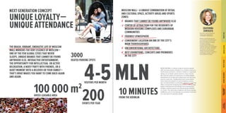 NEXT GENERATION CONCEPT 
UNIQUE LOYALTY — 
UNIQUE ATTENDANCE 
200 
EVENTS PER YEAR 
100 000 m2 
GROSS LEASABLE AREA 
3000 
HEATED PARKING SPOTS 
THE BRASH, VIBRANT, ENERGETIC LIFE OF MOSCOW MALL MIRRORS THE VERY ESSENCE OF MOSCOW — ONE OF THE FEW GLOBAL CITIES THAT NEVER SLEEPS. UNIQUE BRANDS THAT CANNOT BE FOUND ANYWHERE ELSE, INTERACTIVE ENTERTAINMENT, THE OPPORTUNITY FOR INTELLECTUAL OR ACTIVE RECREATION, A NOISY PARTY WITH FRIENDS, OR A QUIET MOMENT WITH A BELOVED OR YOUR FAMILY — THAT'S WHAT MAKES YOU WANT TO COME BACK AGAIN AND AGAIN. 
4 -5 
VISITORS PER MONTH 
MOSCOW MALL is always ready to surprise people with new discoveries, whether it is a fashion show or a world movie premiere, a farmer’s market or a gourmet tasting, an acrobatic sports event or a pop concert. We want the visitors to experience an indescribable atmosphere of novelty and uniqueness, and we know how to create this. Traditionalism and conservatism have limited the growth of many shopping centers. Our conceptual task is to develop a pleasure zone that offers unexpected shopping discoveries, cutting-edge digital entertainment technology and contemporary exhibits, extreme sports and relaxed family activities on a lawn. The vast array of options, will leave nobody indifferent and it is the feelings and emotions that lead to a new level of customer loyalty! 
MOSCOW MALL — A UNIQUE COMBINATION OF RETAIL AND CULTURAL SPACE, ACTIVITY AREAS AND SPORTS ZONES: 
BRANDS THAT CANNOT BE FOUND ANYWHERE ELSE 
CENTER OF ATTRACTION FOR THE RESIDENTS OF MODERN HOUSING COMPLEXES AND SUBURBAN COMMUNITIES 
FRIENDLY ATMOSPHERE 
CONVENIENT LOCATION ON ONE OF THE CITY’S MAIN THOROUGHFARES 
UNCONVENTIONAL ARCHITECTURE 
BEST EXHIBITIONS, CONCERTS AND PREMIERES 
IN THE CITY 
MLN 
10 MINUTES 
FROM THE KREMLIN 
EKATERINA 
ZEMSKAYA 
Associate, Head of Shopping Center Lease Department 
CUSHMAN & WAKEFIELD 
Modern international practice 
of commercial real estateknows only a few places in theworld that have achieved asynergy of modern shopping, entertainment, creative and inspiring activity and comfortable leisure in one space. The loyalty ofcustomers and the level of attendance for such centers surpass even the most ambitious expectations, thanks to the unconventional concept. 
ЦЕЛЬ ПРОЕКТА 
КАК МЫ ЭТО СДЕЛАЕМ 
ЛУЧШИЕ ИЗ ЛУЧШИХ 
ВНУТРЕННЯЯ СРЕДА 
ГРАДОСТРОИТЕЛЬНЫЕ 
ПРЕДПОСЫЛКИ 
ПОЭТАЖНЫЕ ПЛАНЫ 
HOW WE’LL DO THIS 
PROJECT GOAL 
BEST OF THE BEST 
INTERNAL ENVIRONMENT 
TOWN-PLANNING 
PERSPECTIVE 
THE DOOR 
TO THE FUTURE  