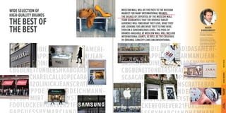 ABERCROMBIE&FITCHADIDASAMERI-CANEAGLEAPPLESTOREARMANIJEAN-SASICSBALDININIBANANAREPUBLICB-CBGBENETTONBERSHKABOARDRIDER-SC& 
ACACHARELCALLIOPECARACTERE-CARLOPAZOLINICKJEANSCRATE& 
BAR-RELCROPPDECATHLONDEICHMANN-DETSKYMIRTHEDISNEYSTOREDKNY-FOOTLOCKERFOREVER21FURLAGANT-GAPGUESSBYMARCIANOH& 
MHAM-WIDE 
SELECTION OF 
HIGH-QUALITY BRANDS 
THE BEST OF 
THE BEST 
MOSCOW MALL WILL BE THE PATH TO THE RUSSIAN 
MARKET FOR MANY INTERNATIONAL BRANDS. 
THE DEGREE OF EXPERTISE OF THE MOSCOW MALL 
TEAM GUARANTEES THAT THE DIVERSE TARGET 
AUDIENCE WILL FIND WHAT THEY LOVE, WHAT THEY 
ARE LOOKING FOR AND WHAT THEY TO FIND HERE, 
EVEN ON A SUBCONSCIOUS LEVEL. THE POOL OF 
BRANDS AVAILABLE AT MOSCOW MALL WILL INCLUDE 
INTERNATIONAL GIANTS, AS WELL AS THE CREATORS 
OF ORIGINAL CONCEPTS AND UNCONVENTIONAL 
ABERCROMBIE&FITCHADIDASAMERI-CANEAGLEAPPLESTOREARMANIJEAN-SASICSBALDININIBANANAREPUBLICB-CBGBENETTONBERSHKABOARDRIDER-SC& 
ACACHARELCALLIOPECARACTERE-CARLOPAZOLINICKJEANSCRATE& 
BAR-RELCROPPDECATHLONDEICHMANN-DETSKYMIRTHEDISNEYSTOREDKNY-FOOTLOCKERFOREVER21FURLAGANT-GAPGUESSBYMARCIANOH& 
MHAM-MAXIM 
KARBASNIKOFF 
Associate, Head of Commercial 
Real Estate Department 
CUSHMAN & WAKEFIELD 
Thanks to the international 
MOSCOW MALL project team, 
world-famous brands will open 
their first stores in Russia. Those 
already present on the Russian 
market will find themselves in 
a new and unique environment. 
ГРАДОСТРОИТЕЛЬНЫЕ ВНУТРЕННЯЯ СРЕДА ЛЛУУBЧЧEШШSTИИ OЕЕ FИИ TЗЗH ЛЛEУУ BЧЧEШШSTИИХХ 
ПОЭТАЖНЫЕ ПЛАНЫ ПРЕДПОСЫЛКИ INTERNAL ENVIRONMENT BEST OF THE BEST TOWN-PLANNING 
PERSPECTIVE 
THE DOOR 
TO THE FUTURE 
 