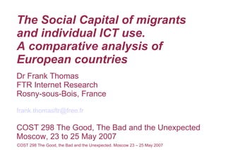The Social Capital of migrants
and individual ICT use.
A comparative analysis of
European countries
Dr Frank Thomas
FTR Internet Research
Rosny-sous-Bois, France

frank.thomasftr@free.fr

COST 298 The Good, The Bad and the Unexpected
Moscow, 23 to 25 May 2007
COST 298 The Good, the Bad and the Unexpected. Moscow 23 – 25 May 2007
 