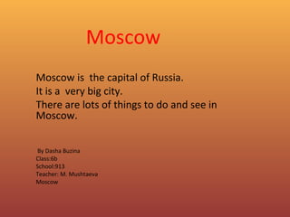 Moscow
Moscow is the capital of Russia.
It is a very big city.
There are lots of things to do and see in
Moscow.
By Dasha Buzina
Class:6b
School:913
Teacher: M. Mushtaeva
Moscow
C

 