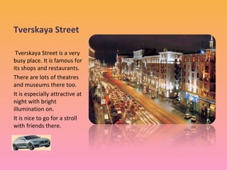 Tverskaya Street
Tverskaya Street is a very
busy place. It is famous for
its shops and restaurants.
There are lots of theatres
and museums there too.
It is especially attractive at
night with bright
illumination on.
It is nice to go for a stroll
with friends there.

 