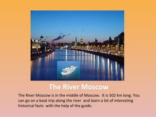 The River Moscow
The River Moscow is in the middle of Moscow. It is 502 km long. You
can go on a boat trip along the river and learn a lot of interesting
historical facts with the help of the guide.

 