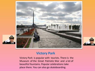 Victory Park
Victory Park is popular with tourists. There is the
Museum of the Great Patriotic War and a lot of
beautiful fountains. Popular celebrations take
place there. You can also go skateboarding.

 