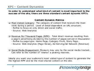 17
KPI – Content Dynamics
In order to understand what kind of content is most important to the
success of the site, there are three standard content dynamic KPI’s.
Content Dynamic Metrics
 Most Visited Category: The category of content that receives the most
visits during a period. Level of detail dependent on URL structure.
- Refine to focus on only direct and social traffic.
- Source: Web Analytics
 Revenue Per Thousand Pages (RPM): Total direct revenue resulting from
a page’s advertising divided by the number of pages served in thousands>
- Refine by page type: Home Page, Category Front, Story Page…
- Source: Web Analytics (Page Views), Ad Serving/Ad Network (Revenue)
 Social Media Engagement: Measure may vary by the social media tracked.
Can refer to the number of “shares” a posting receives.
Ideally you want your audience’s most visited type of content to generate the
the highest RPM and be the most shared content on the site.
 