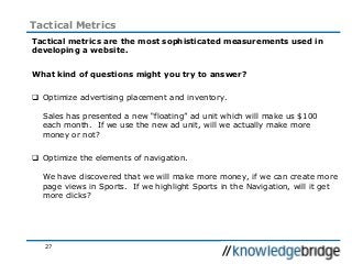 27
Tactical Metrics
Tactical metrics are the most sophisticated measurements used in
developing a website.
What kind of questions might you try to answer?
 Optimize advertising placement and inventory.
Sales has presented a new “floating” ad unit which will make us $100
each month. If we use the new ad unit, will we actually make more
money or not?
 Optimize the elements of navigation.
We have discovered that we will make more money, if we can create more
page views in Sports. If we highlight Sports in the Navigation, will it get
more clicks?
 