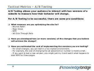28
Tactical Metrics – A/B Testing
A/B Testing allows your audience to interact with two versions of a
website to measure how their behavior will change.
For A/B Testing to be successful, there are some pre-conditions:
 What measure are you optimizing the site for?
- Bounce Rate?
- Page Views
- RPM
- Ad Click Through Rate
 Have you developed two (or more versions) of the changes that you believe
will achieve the change?
 Have you estimated the cost of implementing the versions you are testing?
- For small changes, you can test in a live market environment.
- For example, the cost of changing the ad placement or number is mostly small.
- If you want to test a new ad plan, you might just try it and watch what happens to
total RPM for those pages.
 