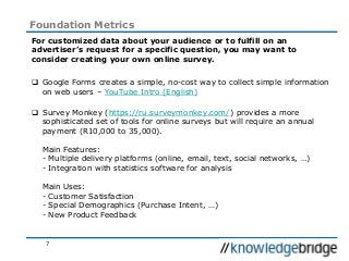 7
Foundation Metrics
For customized data about your audience or to fulfill on an
advertiser’s request for a specific question, you may want to
consider creating your own online survey.
 Google Forms creates a simple, no-cost way to collect simple information
on web users – YouTube Intro (English)
 Survey Monkey (https://ru.surveymonkey.com/) provides a more
sophisticated set of tools for online surveys but will require an annual
payment (R10,000 to 35,000).
Main Features:
- Multiple delivery platforms (online, email, text, social networks, …)
- Integration with statistics software for analysis
Main Uses:
- Customer Satisfaction
- Special Demographics (Purchase Intent, …)
- New Product Feedback
 