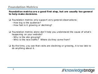 8
Foundation Metrics
Foundation metrics are a good first step, but are usually too general
to help make decisions.
 Foundation metrics only support very general observations:
- How big is the audience?
- How fast is it growing or declining?
 Foundation metrics alone don’t help you understand the cause of what’s
happening on your website?
- Why is the site growing?
- Who is the new traffic? Where do they come from?
 By the time, you see that visits are declining or growing, it is too late to
do anything about it.
 