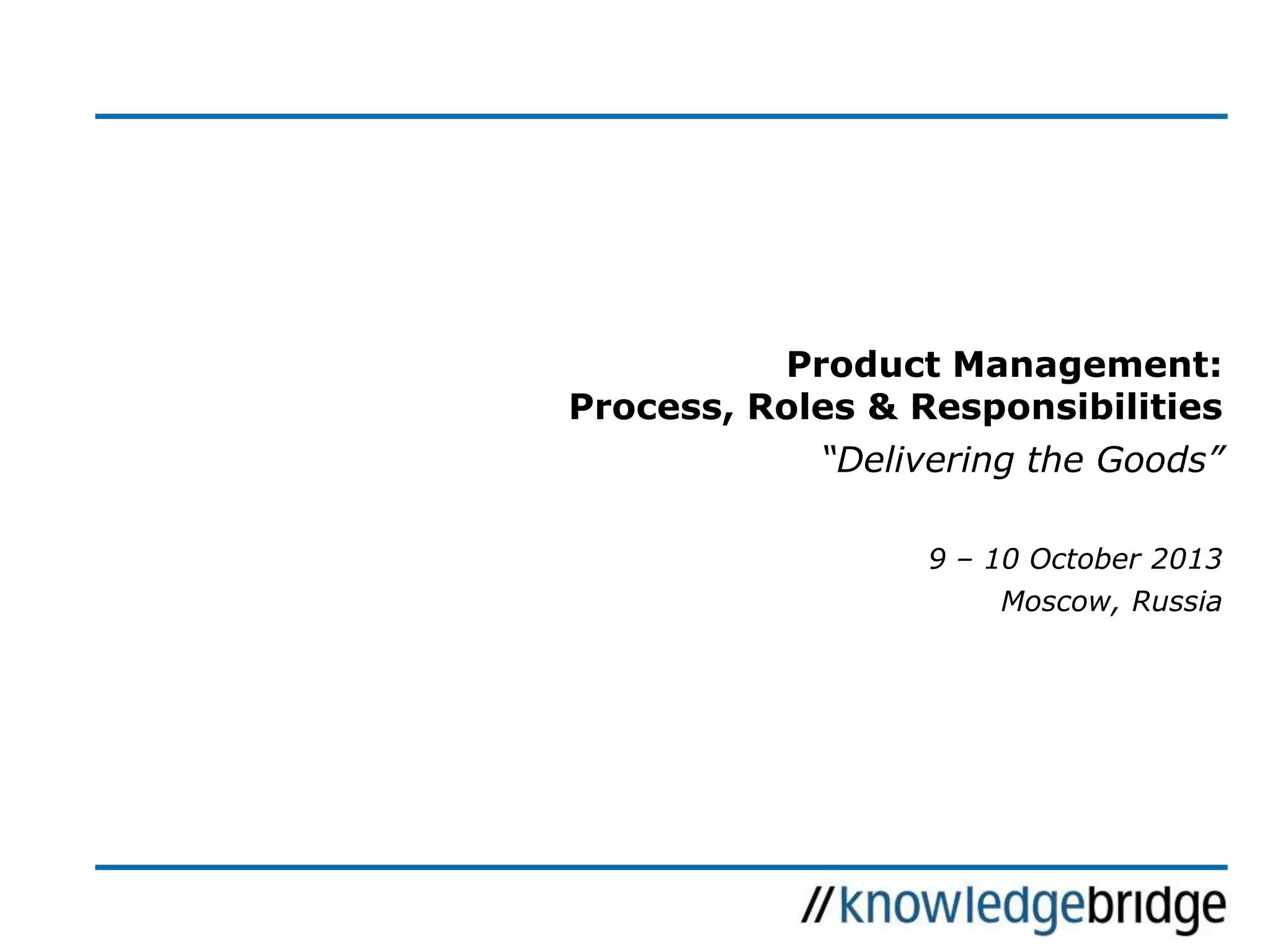 Product Management:
Process, Roles & Responsibilities
“Delivering the Goods”
9 – 10 October 2013
Moscow, Russia