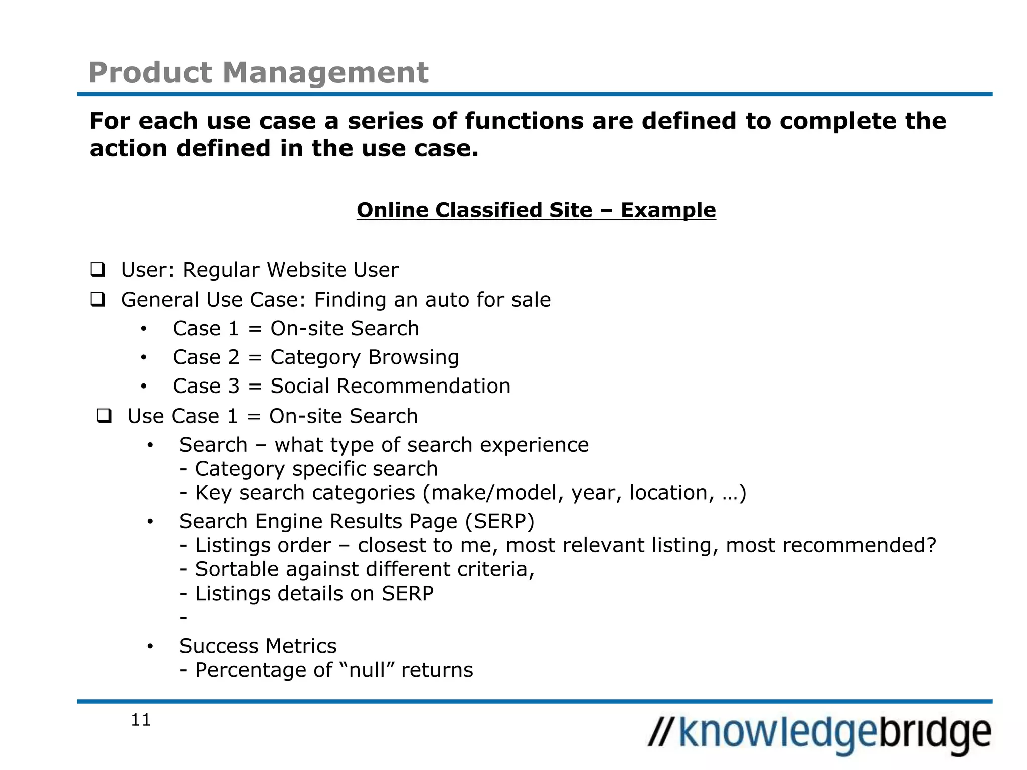 11
Product Management
For each use case a series of functions are defined to complete the
action defined in the use case.
Online Classified Site – Example
User: Regular Website User
General Use Case: Finding an auto for sale
• Case 1 = On-site Search
• Case 2 = Category Browsing
• Case 3 = Social Recommendation
Use Case 1 = On-site Search
• Search – what type of search experience
- Category specific search
- Key search categories (make/model, year, location, …)
• Search Engine Results Page (SERP)
- Listings order – closest to me, most relevant listing, most recommended?
- Sortable against different criteria,
- Listings details on SERP
-
• Success Metrics
- Percentage of “null” returns
