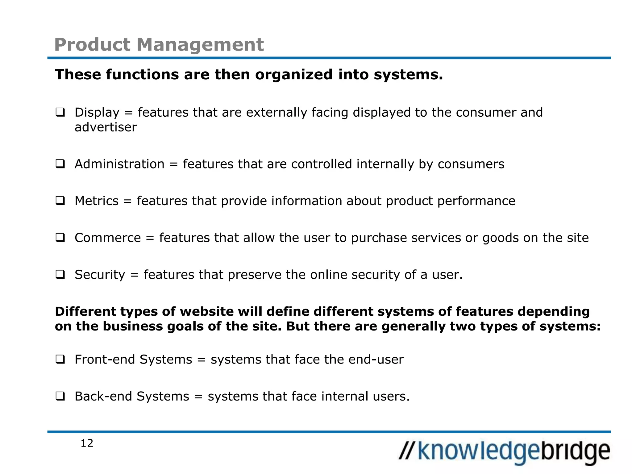 12
Product Management
These functions are then organized into systems.
Display = features that are externally facing displayed to the consumer and
advertiser
Administration = features that are controlled internally by consumers
Metrics = features that provide information about product performance
Commerce = features that allow the user to purchase services or goods on the site
Security = features that preserve the online security of a user.
Different types of website will define different systems of features depending
on the business goals of the site. But there are generally two types of systems:
Front-end Systems = systems that face the end-user
Back-end Systems = systems that face internal users.