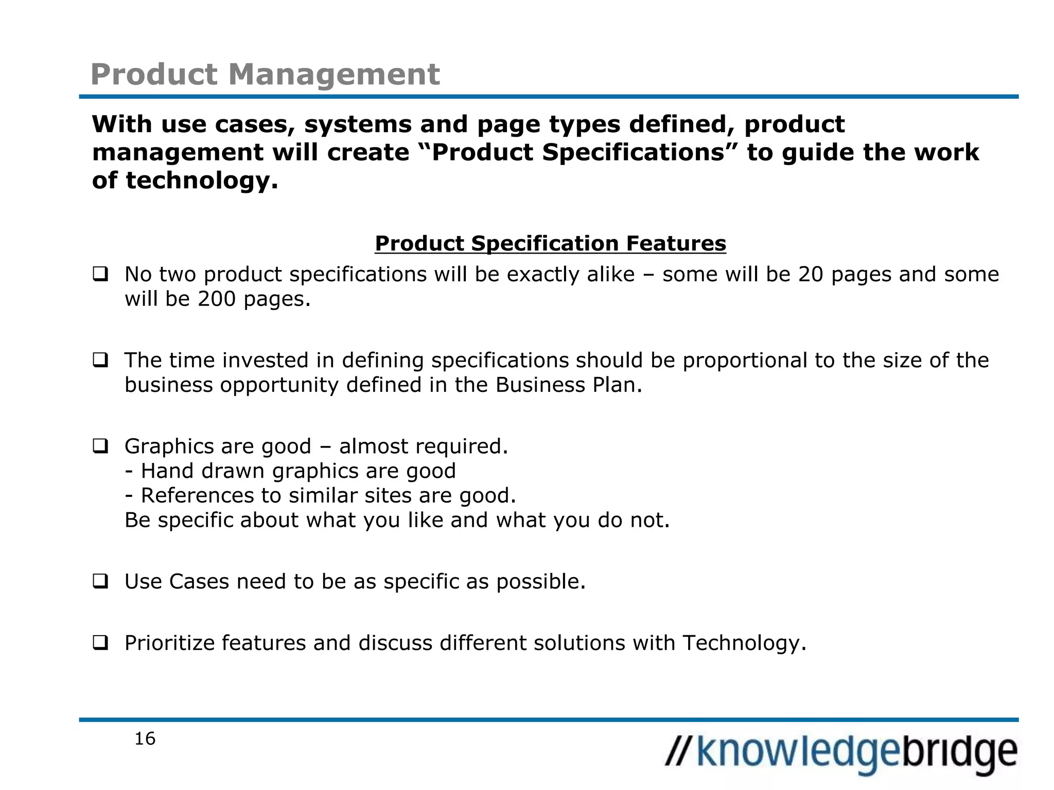 16
Product Management
With use cases, systems and page types defined, product
management will create “Product Specifications” to guide the work
of technology.
Product Specification Features
No two product specifications will be exactly alike – some will be 20 pages and some
will be 200 pages.
The time invested in defining specifications should be proportional to the size of the
business opportunity defined in the Business Plan.
Graphics are good – almost required.
- Hand drawn graphics are good
- References to similar sites are good.
Be specific about what you like and what you do not.
Use Cases need to be as specific as possible.
Prioritize features and discuss different solutions with Technology.