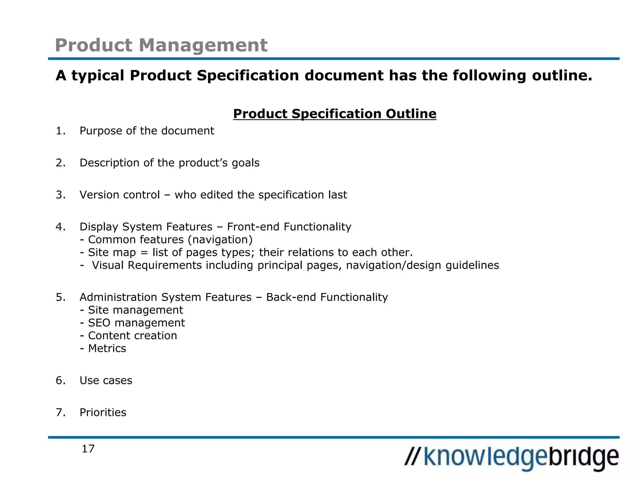 17
Product Management
A typical Product Specification document has the following outline.
Product Specification Outline
1. Purpose of the document
2. Description of the product’s goals
3. Version control – who edited the specification last
4. Display System Features – Front-end Functionality
- Common features (navigation)
- Site map = list of pages types; their relations to each other.
- Visual Requirements including principal pages, navigation/design guidelines
5. Administration System Features – Back-end Functionality
- Site management
- SEO management
- Content creation
- Metrics
6. Use cases
7. Priorities