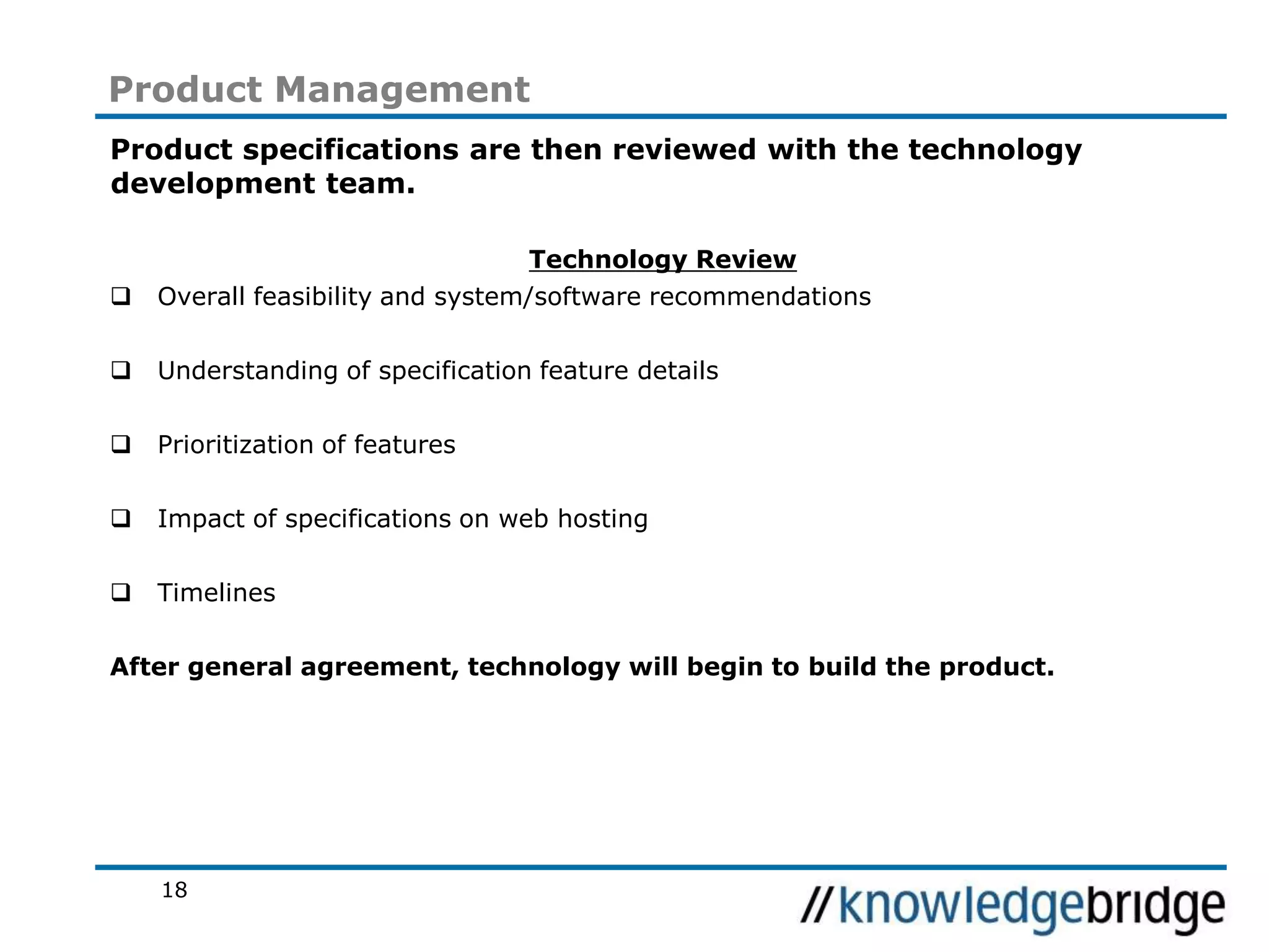 18
Product Management
Product specifications are then reviewed with the technology
development team.
Technology Review
Overall feasibility and system/software recommendations
Understanding of specification feature details
Prioritization of features
Impact of specifications on web hosting
Timelines
After general agreement, technology will begin to build the product.