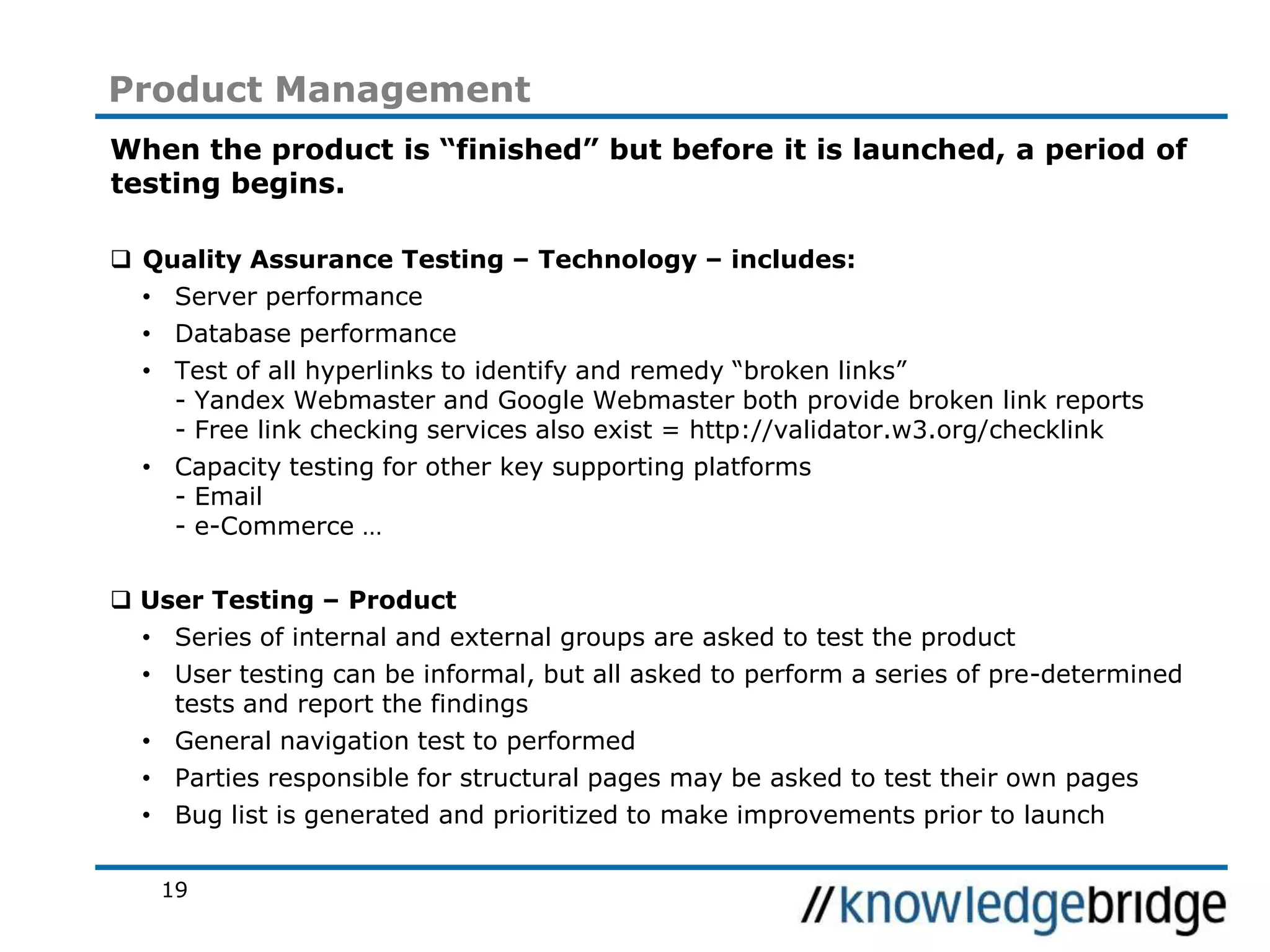 19
Product Management
When the product is “finished” but before it is launched, a period of
testing begins.
Quality Assurance Testing – Technology – includes:
• Server performance
• Database performance
• Test of all hyperlinks to identify and remedy “broken links”
- Yandex Webmaster and Google Webmaster both provide broken link reports
- Free link checking services also exist = http://validator.w3.org/checklink
• Capacity testing for other key supporting platforms
- Email
- e-Commerce …
User Testing – Product
• Series of internal and external groups are asked to test the product
• User testing can be informal, but all asked to perform a series of pre-determined
tests and report the findings
• General navigation test to performed
• Parties responsible for structural pages may be asked to test their own pages
• Bug list is generated and prioritized to make improvements prior to launch