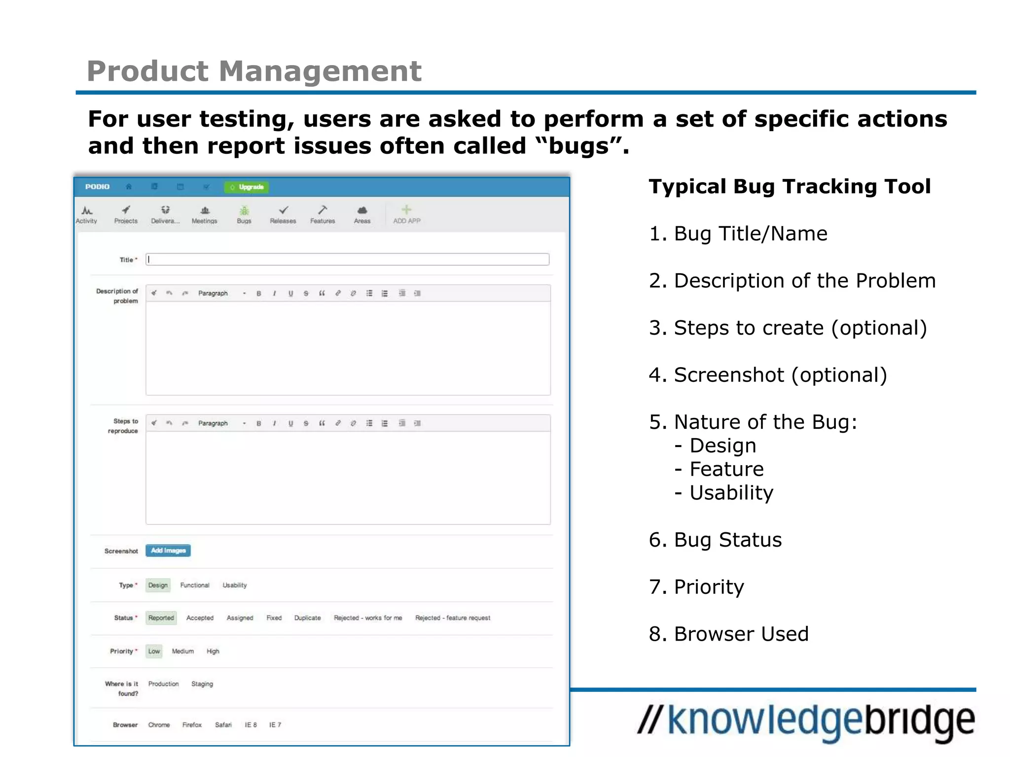 20
Product Management
For user testing, users are asked to perform a set of specific actions
and then report issues often called “bugs”.
Typical Bug Tracking Tool
1. Bug Title/Name
2. Description of the Problem
3. Steps to create (optional)
4. Screenshot (optional)
5. Nature of the Bug:
- Design
- Feature
- Usability
6. Bug Status
7. Priority
8. Browser Used