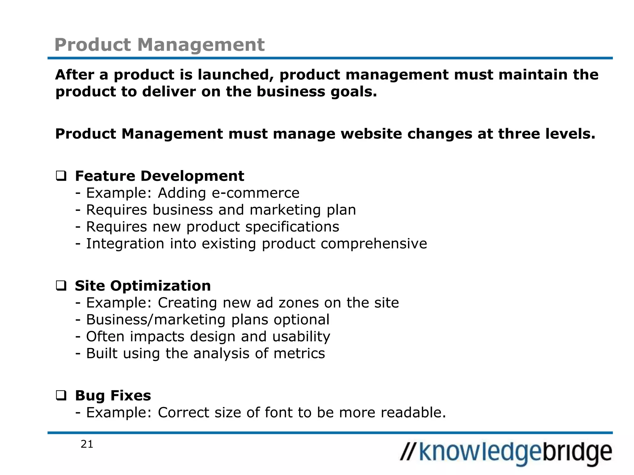 21
Product Management
After a product is launched, product management must maintain the
product to deliver on the business goals.
Product Management must manage website changes at three levels.
Feature Development
- Example: Adding e-commerce
- Requires business and marketing plan
- Requires new product specifications
- Integration into existing product comprehensive
Site Optimization
- Example: Creating new ad zones on the site
- Business/marketing plans optional
- Often impacts design and usability
- Built using the analysis of metrics
Bug Fixes
- Example: Correct size of font to be more readable.