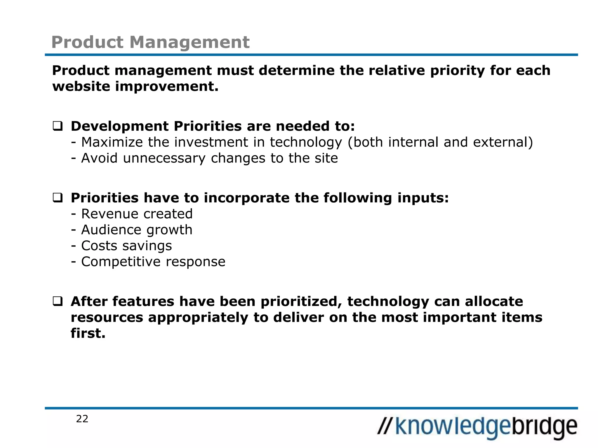 22
Product Management
Product management must determine the relative priority for each
website improvement.
Development Priorities are needed to:
- Maximize the investment in technology (both internal and external)
- Avoid unnecessary changes to the site
Priorities have to incorporate the following inputs:
- Revenue created
- Audience growth
- Costs savings
- Competitive response
After features have been prioritized, technology can allocate
resources appropriately to deliver on the most important items
first.
