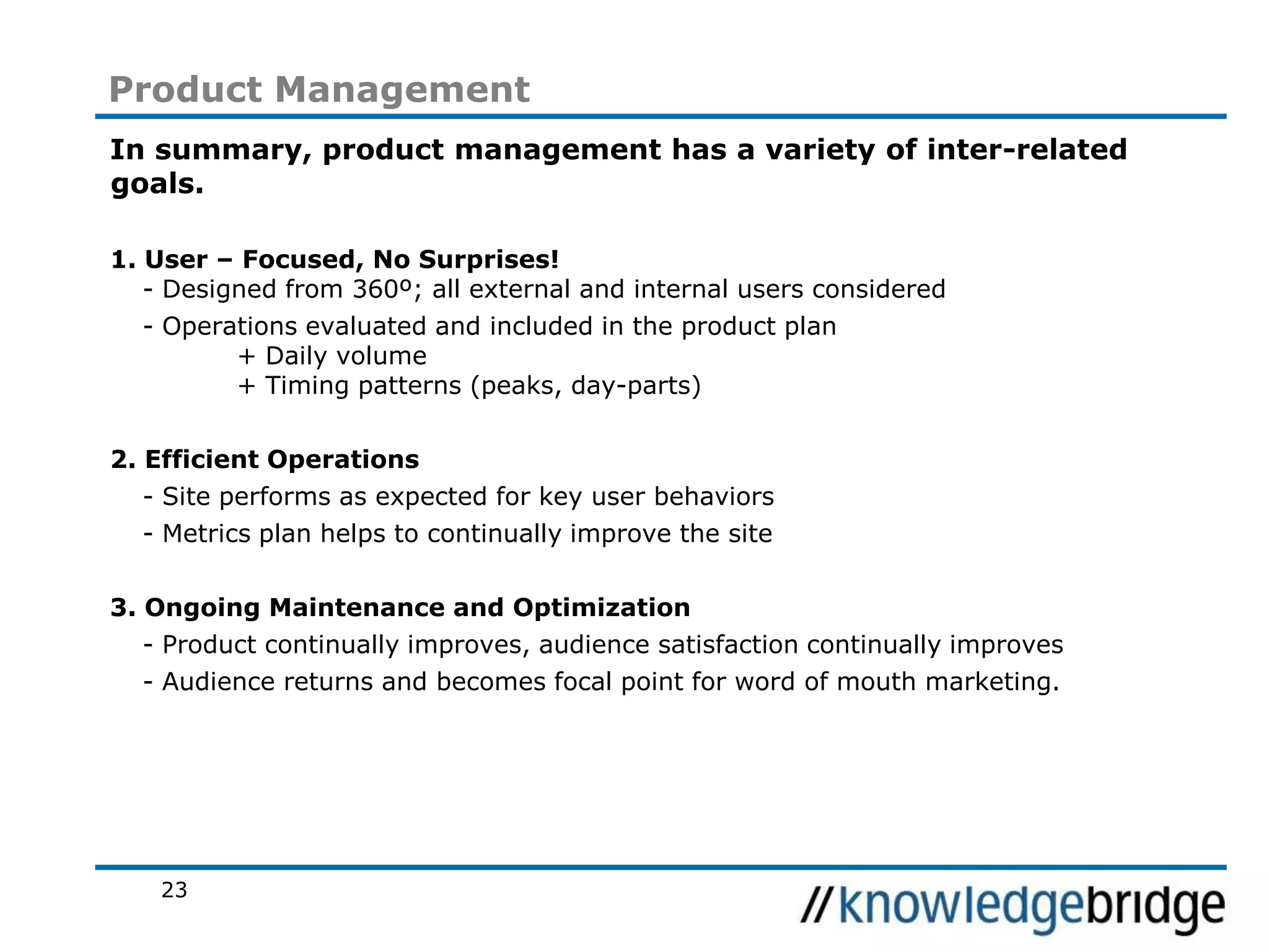 23
Product Management
In summary, product management has a variety of inter-related
goals.
1. User – Focused, No Surprises!
- Designed from 360º; all external and internal users considered
- Operations evaluated and included in the product plan
+ Daily volume
+ Timing patterns (peaks, day-parts)
2. Efficient Operations
- Site performs as expected for key user behaviors
- Metrics plan helps to continually improve the site
3. Ongoing Maintenance and Optimization
- Product continually improves, audience satisfaction continually improves
- Audience returns and becomes focal point for word of mouth marketing.