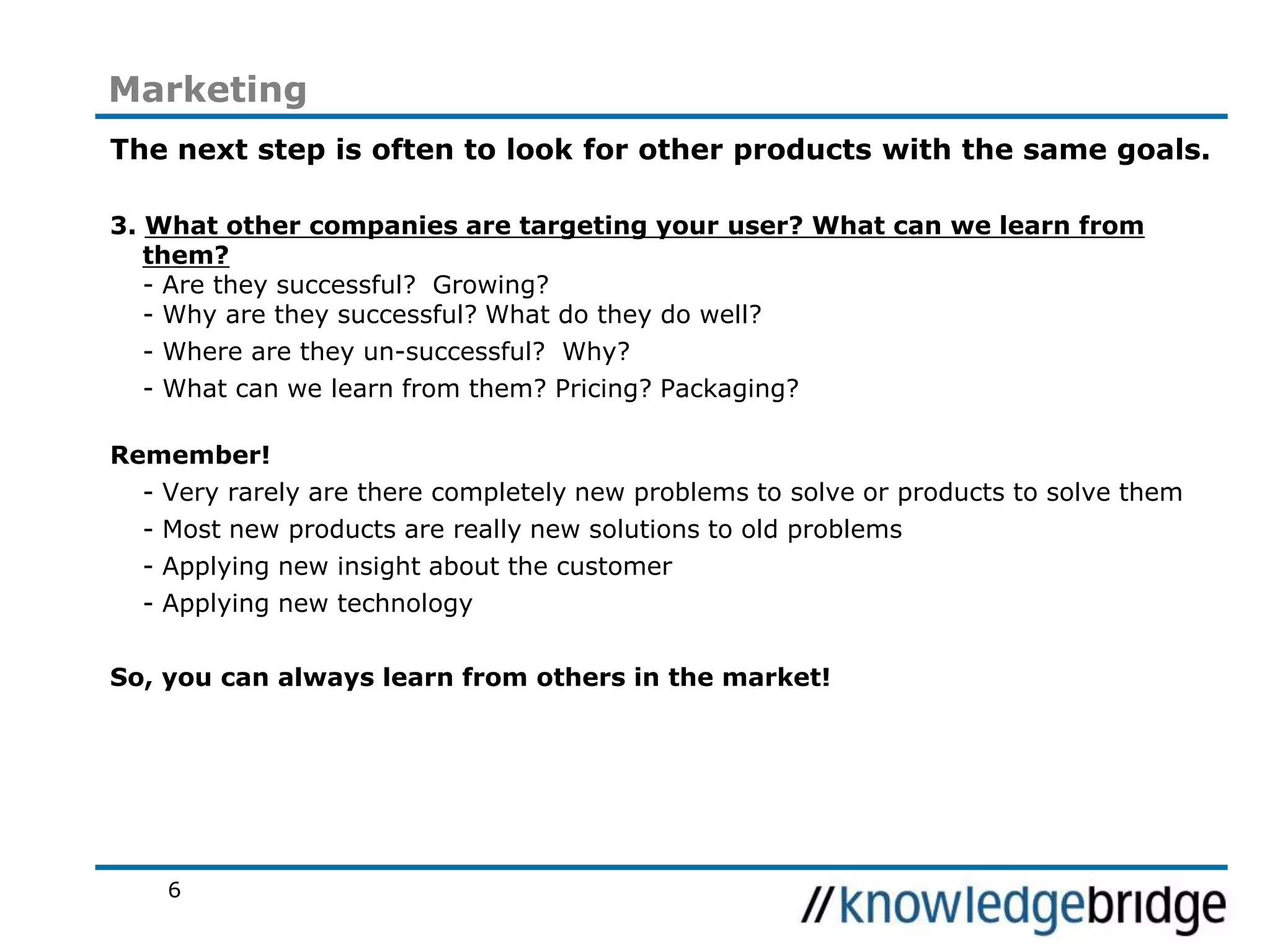 6
Marketing
The next step is often to look for other products with the same goals.
3. What other companies are targeting your user? What can we learn from
them?
- Are they successful? Growing?
- Why are they successful? What do they do well?
- Where are they un-successful? Why?
- What can we learn from them? Pricing? Packaging?
Remember!
- Very rarely are there completely new problems to solve or products to solve them
- Most new products are really new solutions to old problems
- Applying new insight about the customer
- Applying new technology
So, you can always learn from others in the market!