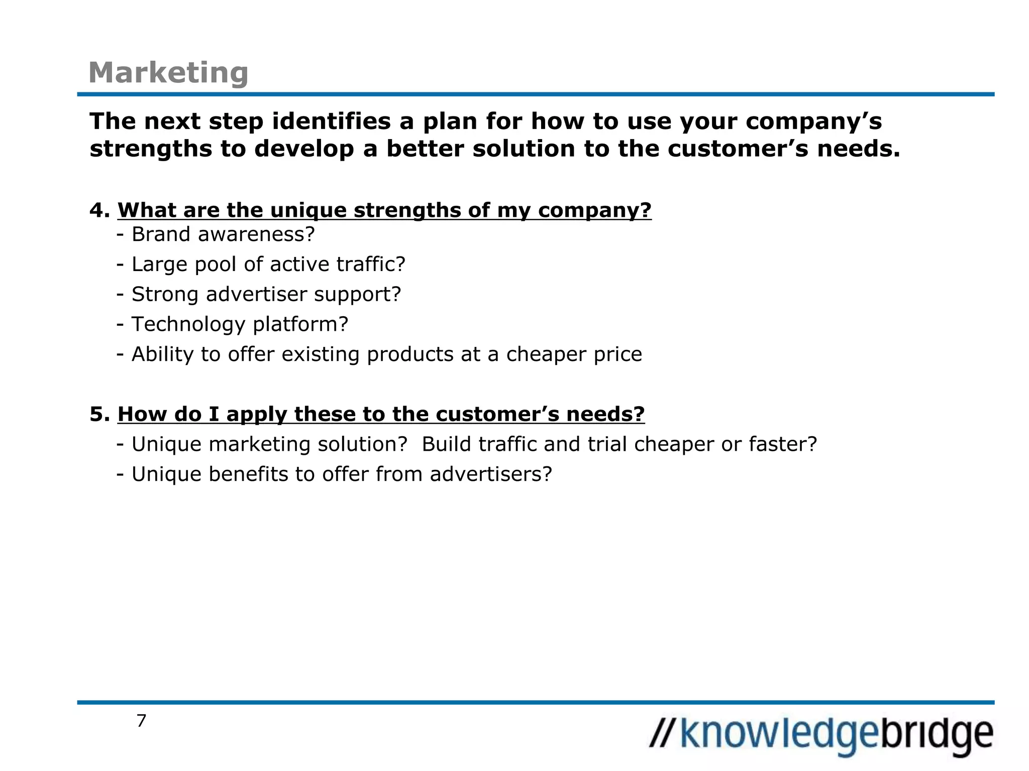 7
Marketing
The next step identifies a plan for how to use your company’s
strengths to develop a better solution to the customer’s needs.
4. What are the unique strengths of my company?
- Brand awareness?
- Large pool of active traffic?
- Strong advertiser support?
- Technology platform?
- Ability to offer existing products at a cheaper price
5. How do I apply these to the customer’s needs?
- Unique marketing solution? Build traffic and trial cheaper or faster?
- Unique benefits to offer from advertisers?