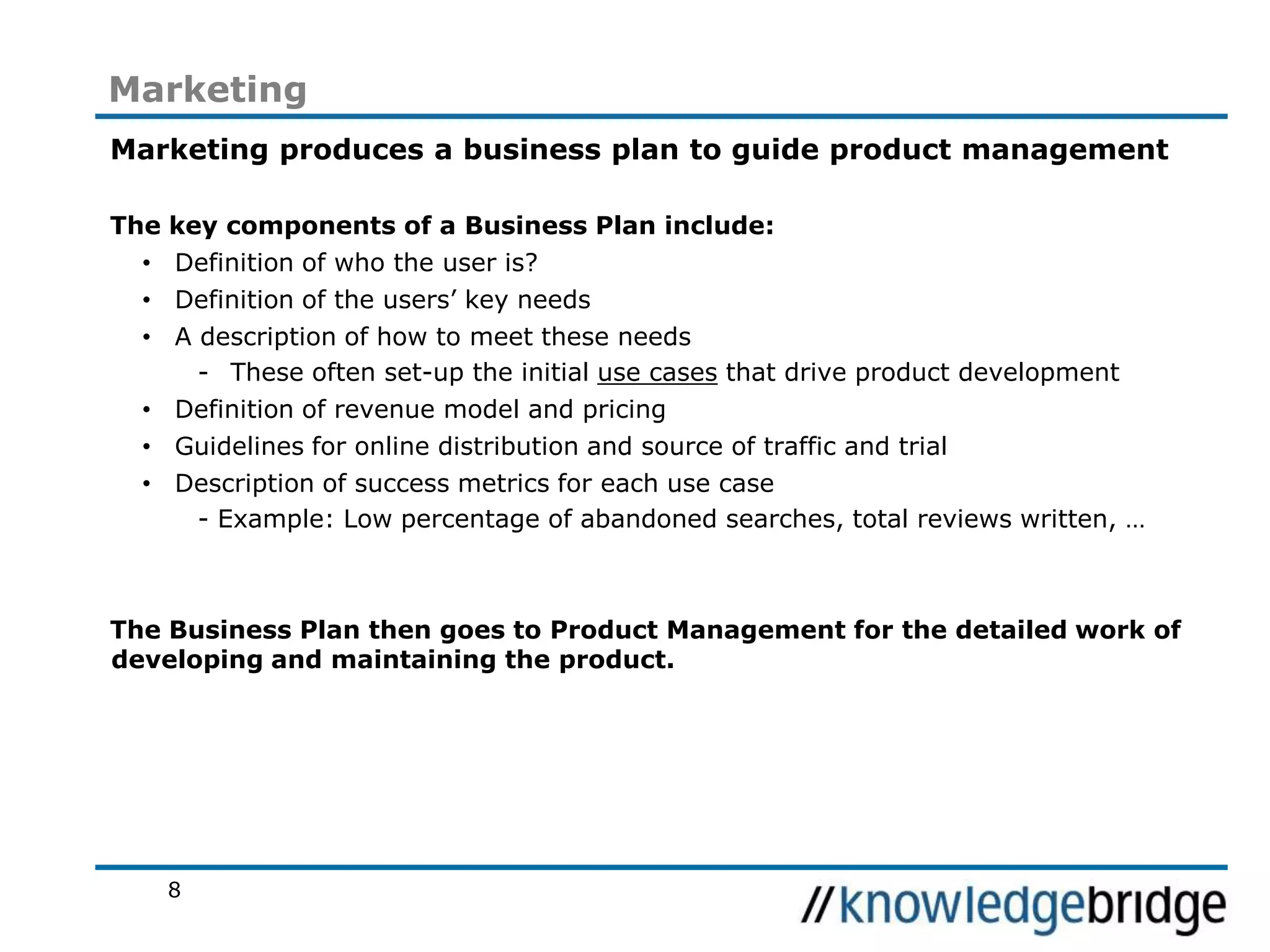 8
Marketing
Marketing produces a business plan to guide product management
The key components of a Business Plan include:
• Definition of who the user is?
• Definition of the users’ key needs
• A description of how to meet these needs
- These often set-up the initial use cases that drive product development
• Definition of revenue model and pricing
• Guidelines for online distribution and source of traffic and trial
• Description of success metrics for each use case
- Example: Low percentage of abandoned searches, total reviews written, …
The Business Plan then goes to Product Management for the detailed work of
developing and maintaining the product.