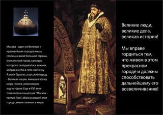 Великие люди,
                                 великие дела,
                                 великая история!
Москва - один из Великих и
                                 Мы вправе
красивейших городов мира,
столица самой большой страны,    гордиться тем,
уникальный город, культура       что живем в этом
которого складывалась веками,    прекрасном
вобрав в себя в себя частичку
                                 городе и должны
Азии и Европы, а русский народ
- Великая нация, явившая всему   способствовать
миру гениев, изменивших          дальнейшему его
ход истории. Eще в XVI веке      возвеличиванию!
появляется концепция “Москва -
третий Рим”, обозначившей этот
город самым главным в мире.
 