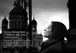 Пусть о Москве знают
и завидуют нам! Здесь
очень классно!
Moscow Photo - это прежде всего фотографии
о Москве, о людях и русской культуре. К тому
же, это хорошая возможность показать свои
фотографии не только среди друзей, но и всему
миру.
 
