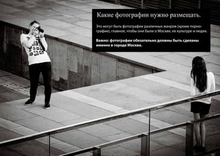 Какие фотографии нужно размещать.
Это могут быть фотографии различных жанров (кроме порно-
графии), главное, чтобы они были о Москве, ее культуре и людях.

Важно: фотографии обязательно должны быть сделаны
именно в городе Москва.
 